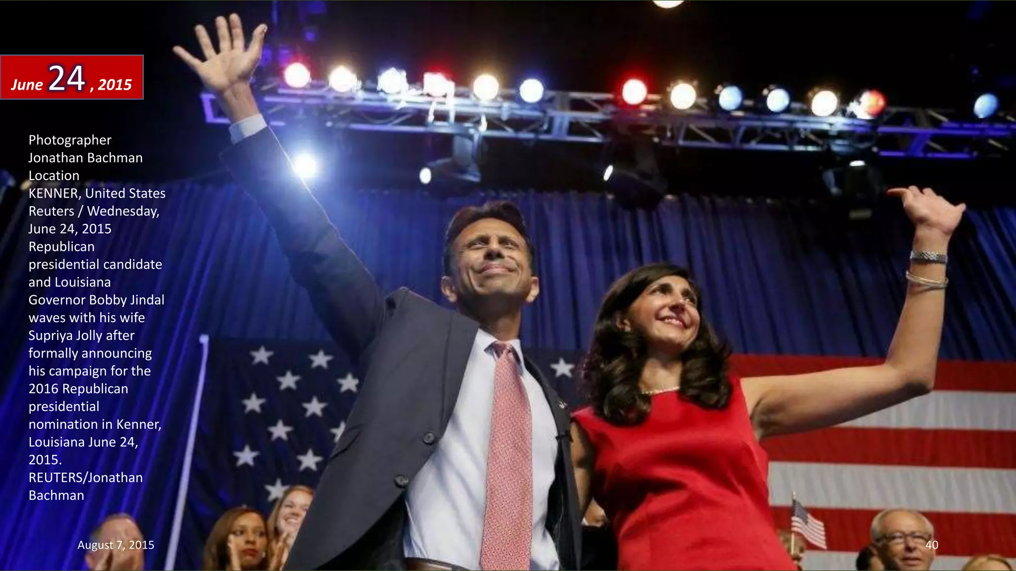 Photographer
Jonathan Bachman
Location
KENNER, United States
Reuters / Wednesday,
June 24, 2015
Republican
presidential candidate
and Louisiana
Governor Bobby Jindal
waves with his wife
Supriya Jolly after
formally announcing
his campaign for the
2016 Republican
presidential
nomination in Kenner,
Louisiana June 24,
2015.
REUTERS/Jonathan
Bachman
June 24, 2015
August 7, 2015 40
 