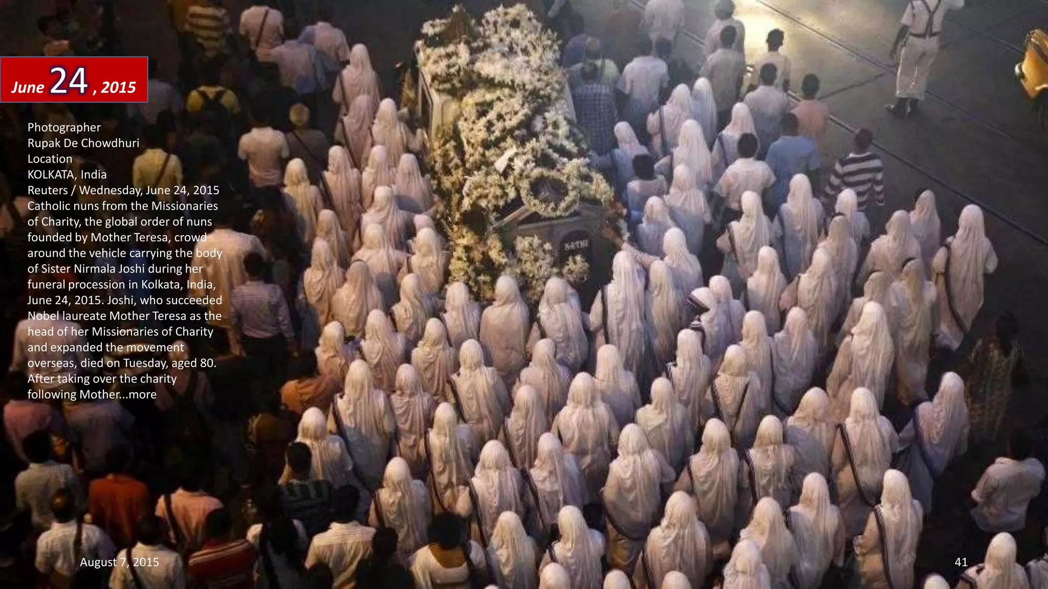 Photographer
Rupak De Chowdhuri
Location
KOLKATA, India
Reuters / Wednesday, June 24, 2015
Catholic nuns from the Missionaries
of Charity, the global order of nuns
founded by Mother Teresa, crowd
around the vehicle carrying the body
of Sister Nirmala Joshi during her
funeral procession in Kolkata, India,
June 24, 2015. Joshi, who succeeded
Nobel laureate Mother Teresa as the
head of her Missionaries of Charity
and expanded the movement
overseas, died on Tuesday, aged 80.
After taking over the charity
following Mother...more
June 24, 2015
August 7, 2015 41
 