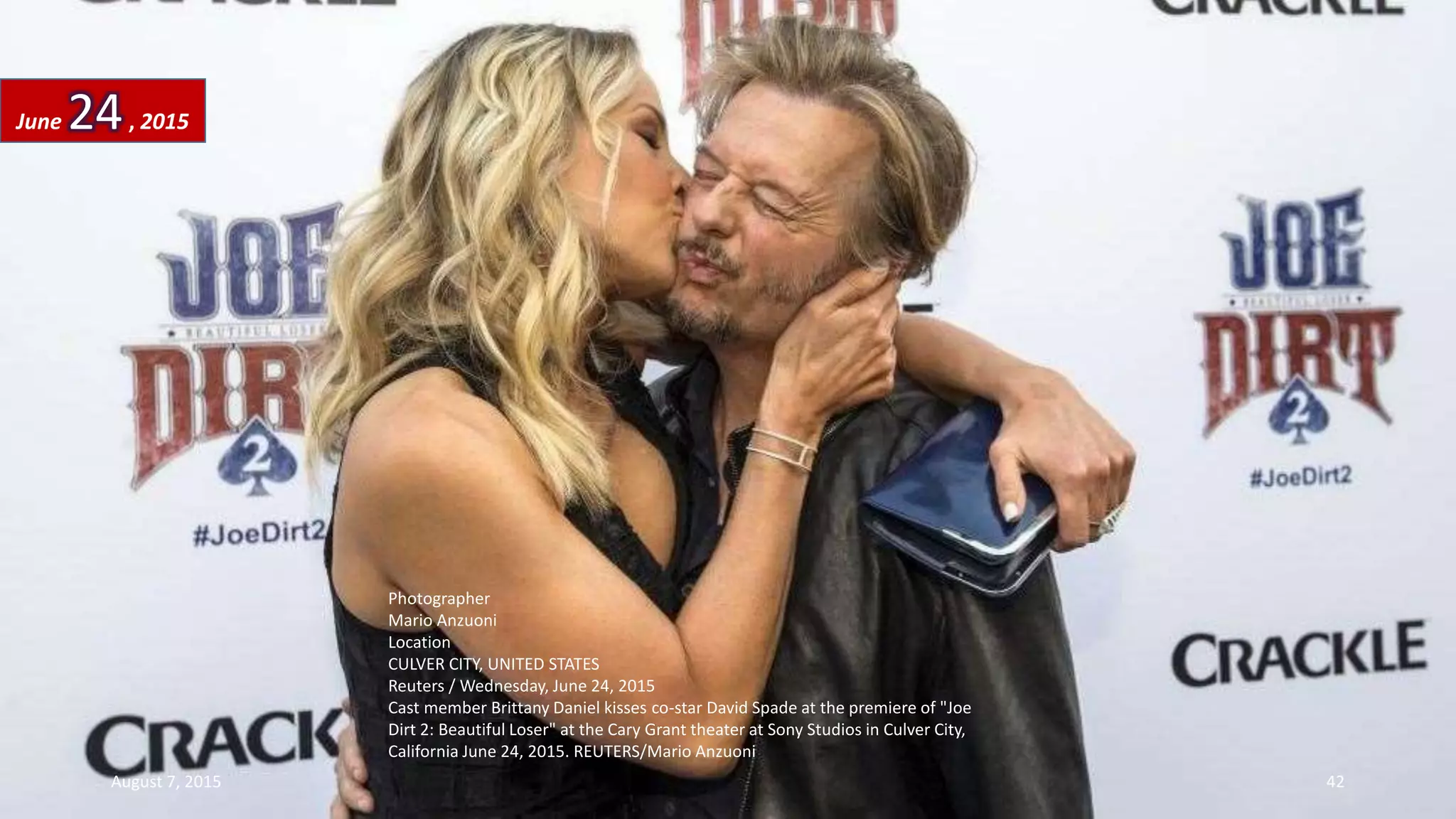 Photographer
Mario Anzuoni
Location
CULVER CITY, UNITED STATES
Reuters / Wednesday, June 24, 2015
Cast member Brittany Daniel kisses co-star David Spade at the premiere of "Joe
Dirt 2: Beautiful Loser" at the Cary Grant theater at Sony Studios in Culver City,
California June 24, 2015. REUTERS/Mario Anzuoni
June 24, 2015
August 7, 2015 42
 