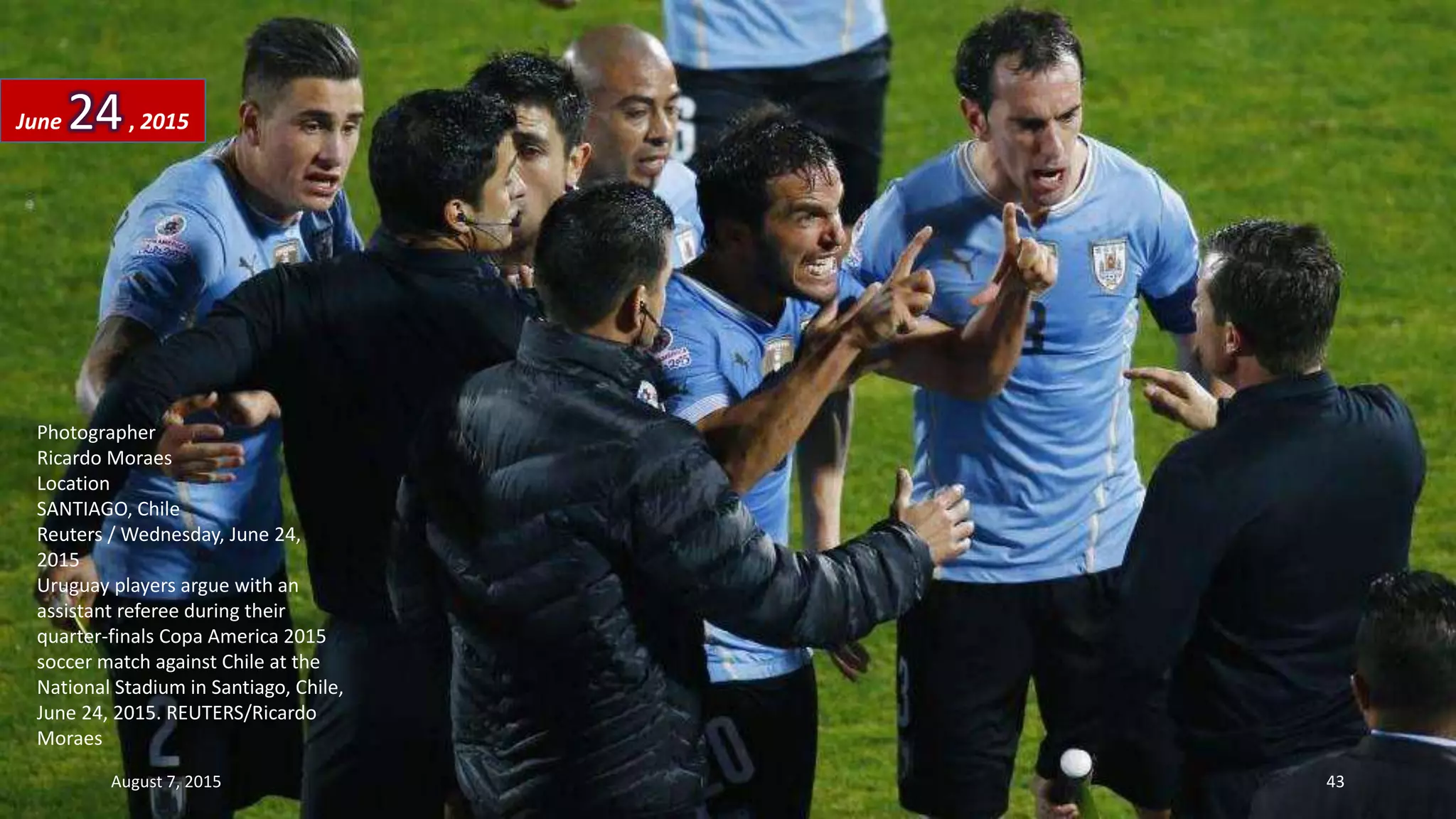 Photographer
Ricardo Moraes
Location
SANTIAGO, Chile
Reuters / Wednesday, June 24,
2015
Uruguay players argue with an
assistant referee during their
quarter-finals Copa America 2015
soccer match against Chile at the
National Stadium in Santiago, Chile,
June 24, 2015. REUTERS/Ricardo
Moraes
June 24, 2015
August 7, 2015 43
 