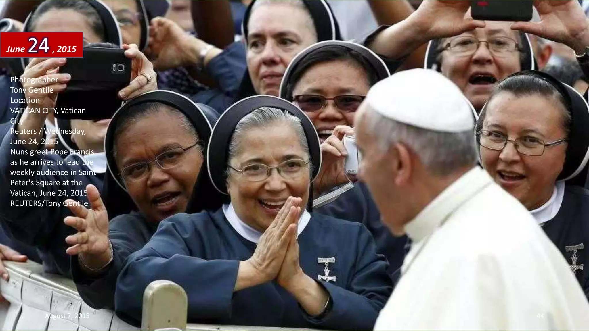 Photographer
Tony Gentile
Location
VATICAN CITY, Vatican
City
Reuters / Wednesday,
June 24, 2015
Nuns greet Pope Francis
as he arrives to lead the
weekly audience in Saint
Peter's Square at the
Vatican, June 24, 2015.
REUTERS/Tony Gentile
June 24, 2015
August 7, 2015 44
 