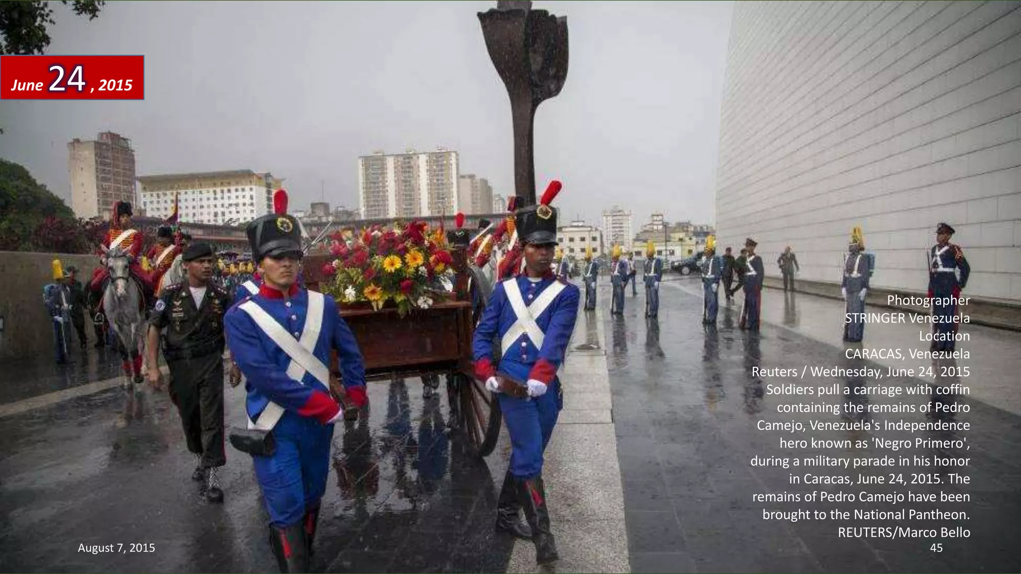 Photographer
STRINGER Venezuela
Location
CARACAS, Venezuela
Reuters / Wednesday, June 24, 2015
Soldiers pull a carriage with coffin
containing the remains of Pedro
Camejo, Venezuela's Independence
hero known as 'Negro Primero',
during a military parade in his honor
in Caracas, June 24, 2015. The
remains of Pedro Camejo have been
brought to the National Pantheon.
REUTERS/Marco Bello
June 24, 2015
August 7, 2015 45
 