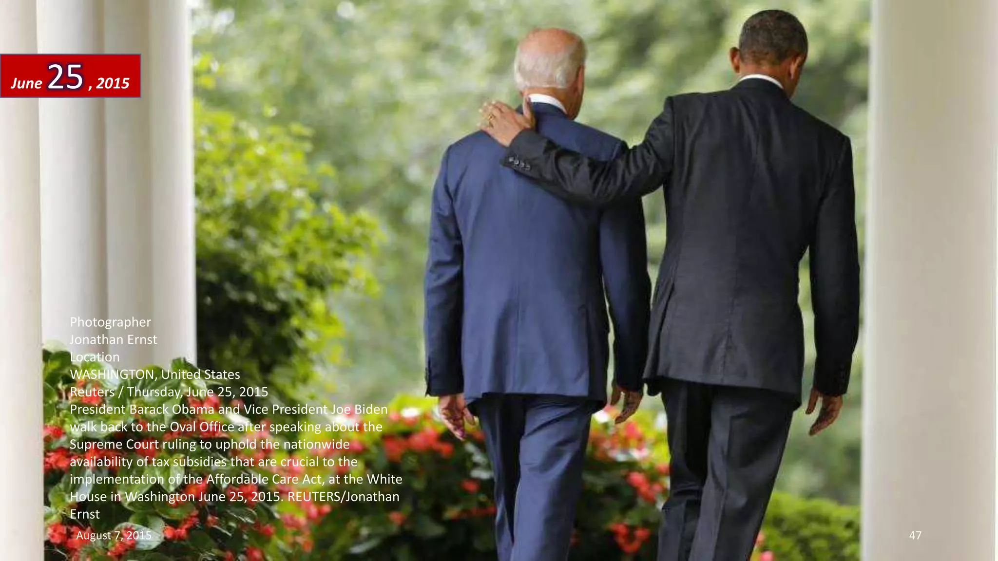 Photographer
Jonathan Ernst
Location
WASHINGTON, United States
Reuters / Thursday, June 25, 2015
President Barack Obama and Vice President Joe Biden
walk back to the Oval Office after speaking about the
Supreme Court ruling to uphold the nationwide
availability of tax subsidies that are crucial to the
implementation of the Affordable Care Act, at the White
House in Washington June 25, 2015. REUTERS/Jonathan
Ernst
June 25, 2015
August 7, 2015 47
 