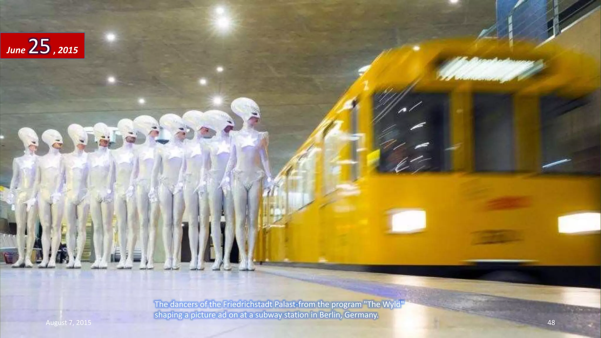 The dancers of the Friedrichstadt Palast-from the program "The Wyld"
shaping a picture ad on at a subway station in Berlin, Germany.
June 25, 2015
August 7, 2015 48
 