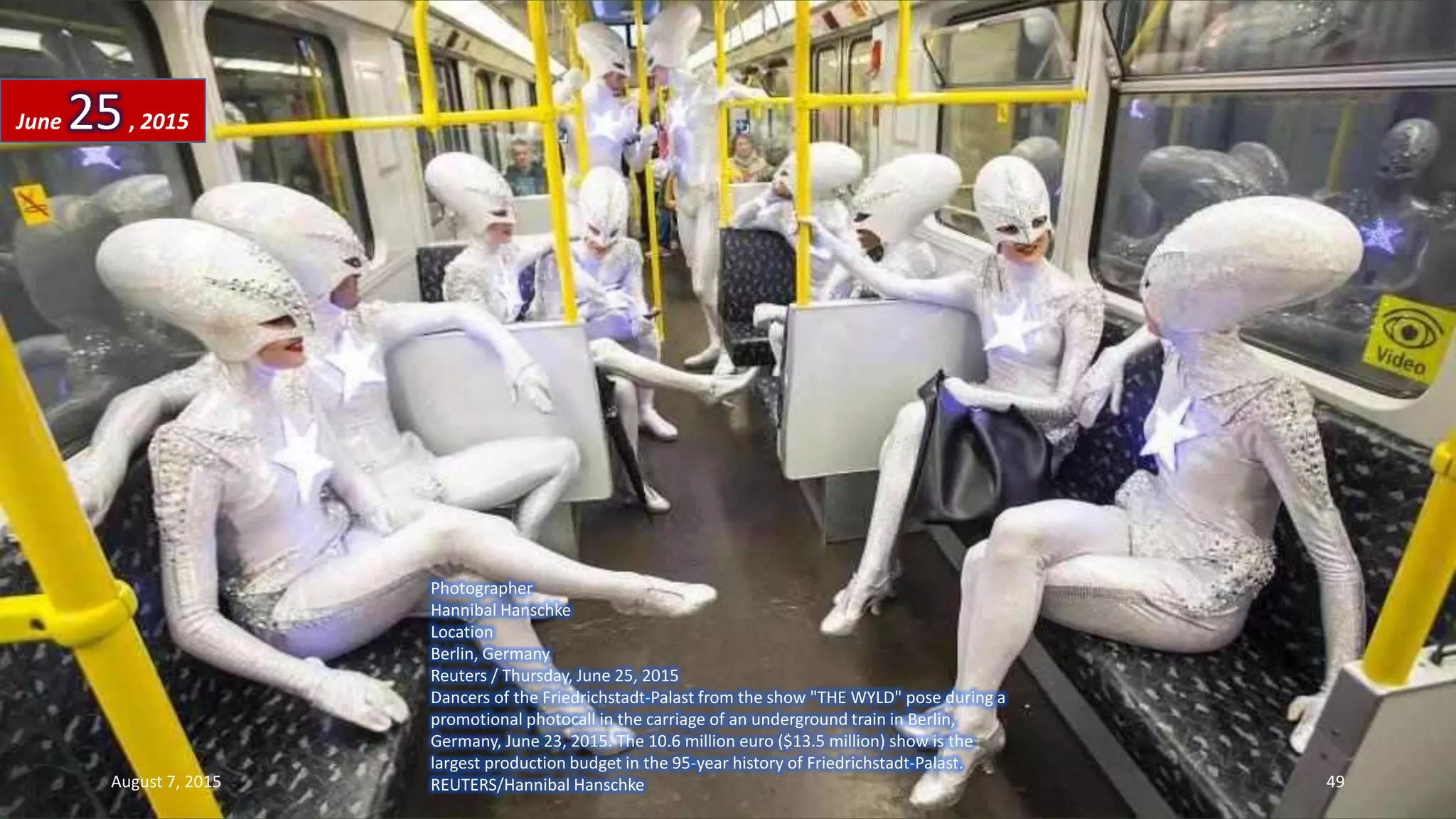 Photographer
Hannibal Hanschke
Location
Berlin, Germany
Reuters / Thursday, June 25, 2015
Dancers of the Friedrichstadt-Palast from the show "THE WYLD" pose during a
promotional photocall in the carriage of an underground train in Berlin,
Germany, June 23, 2015. The 10.6 million euro ($13.5 million) show is the
largest production budget in the 95-year history of Friedrichstadt-Palast.
REUTERS/Hannibal Hanschke
June 25, 2015
August 7, 2015 49
 