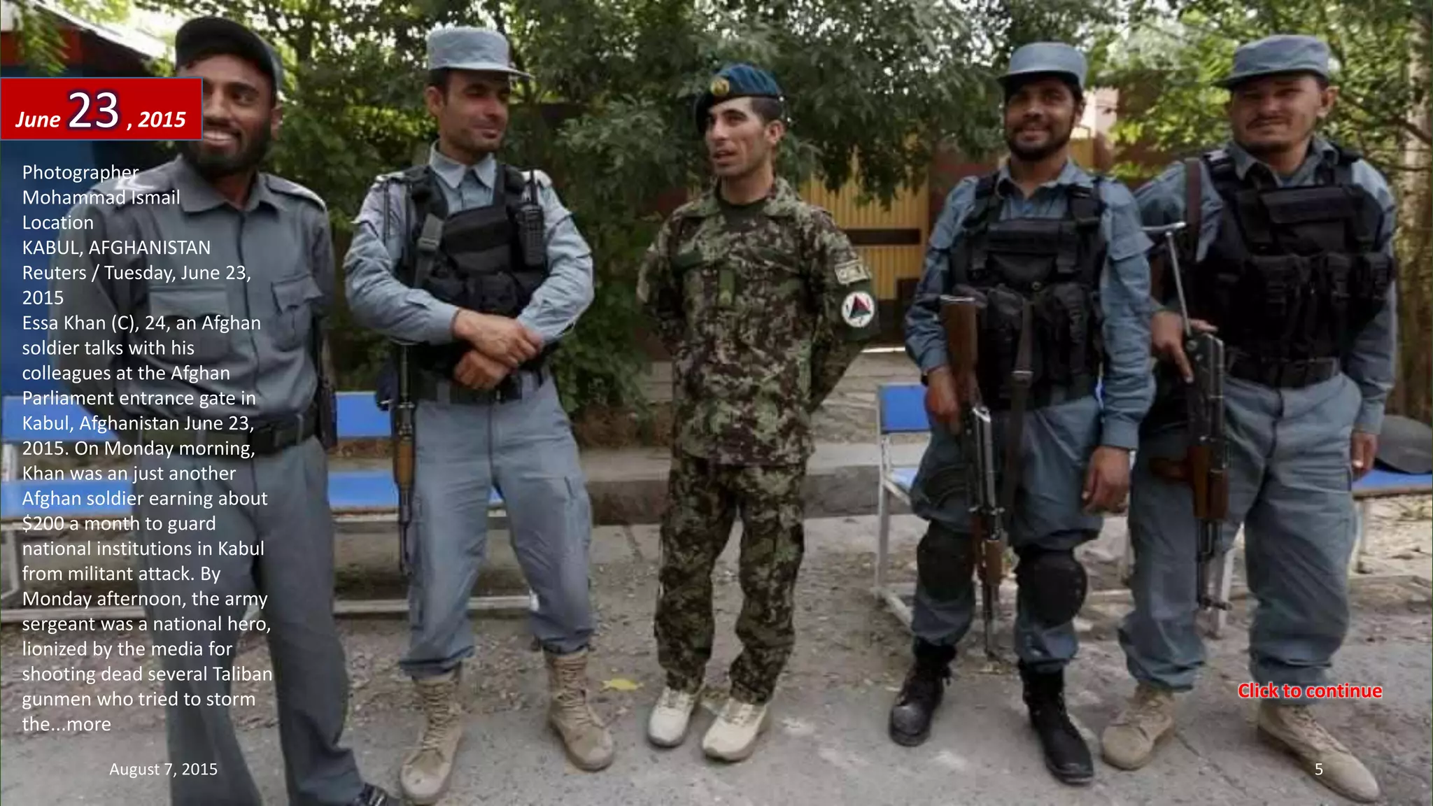 Photographer
Mohammad Ismail
Location
KABUL, AFGHANISTAN
Reuters / Tuesday, June 23,
2015
Essa Khan (C), 24, an Afghan
soldier talks with his
colleagues at the Afghan
Parliament entrance gate in
Kabul, Afghanistan June 23,
2015. On Monday morning,
Khan was an just another
Afghan soldier earning about
$200 a month to guard
national institutions in Kabul
from militant attack. By
Monday afternoon, the army
sergeant was a national hero,
lionized by the media for
shooting dead several Taliban
gunmen who tried to storm
the...more
June 23, 2015
August 7, 2015 5
Click to continue
 