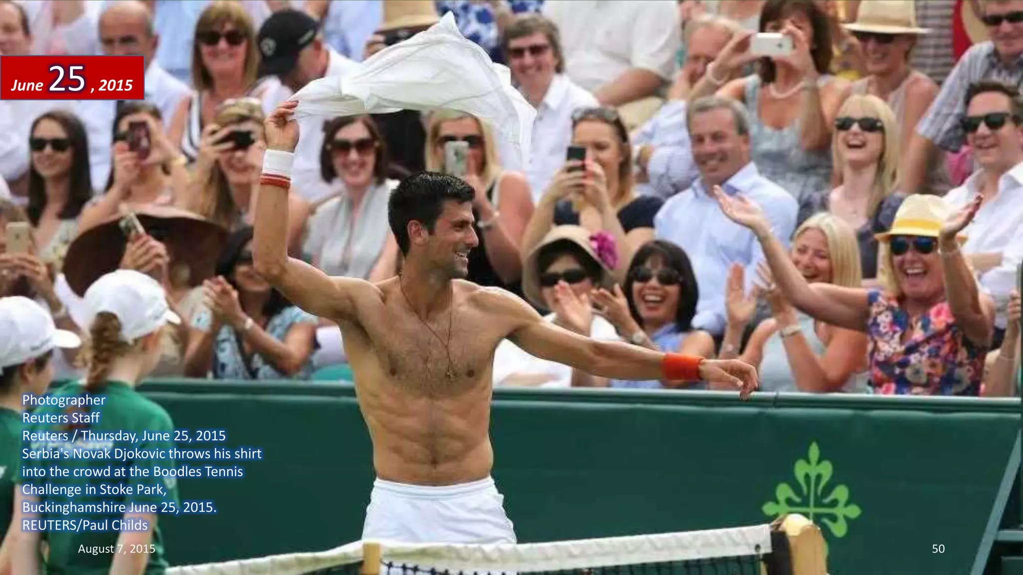 Photographer
Reuters Staff
Reuters / Thursday, June 25, 2015
Serbia's Novak Djokovic throws his shirt
into the crowd at the Boodles Tennis
Challenge in Stoke Park,
Buckinghamshire June 25, 2015.
REUTERS/Paul Childs
June 25, 2015
August 7, 2015 50
 