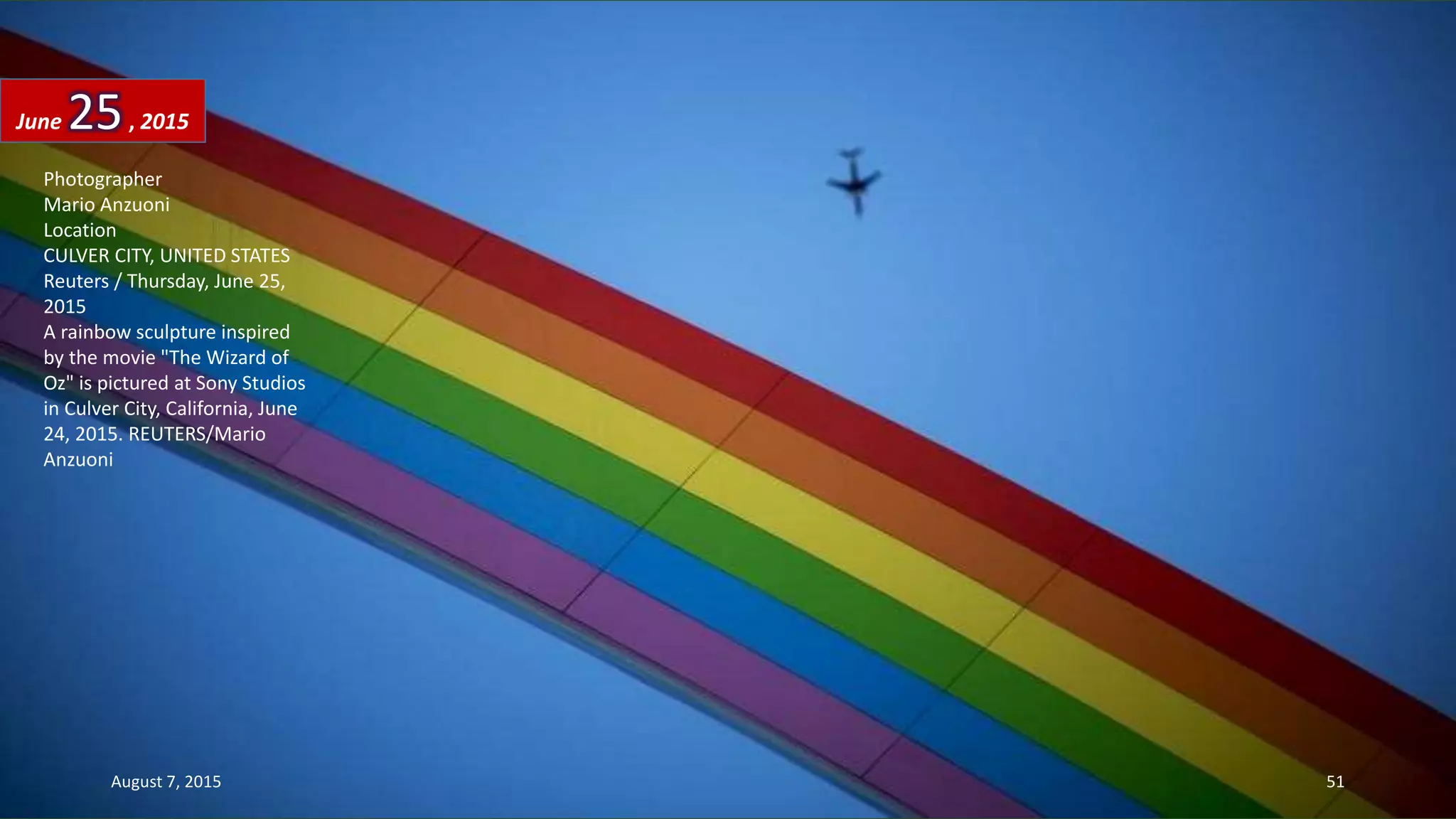 Photographer
Mario Anzuoni
Location
CULVER CITY, UNITED STATES
Reuters / Thursday, June 25,
2015
A rainbow sculpture inspired
by the movie "The Wizard of
Oz" is pictured at Sony Studios
in Culver City, California, June
24, 2015. REUTERS/Mario
Anzuoni
June 25, 2015
August 7, 2015 51
 