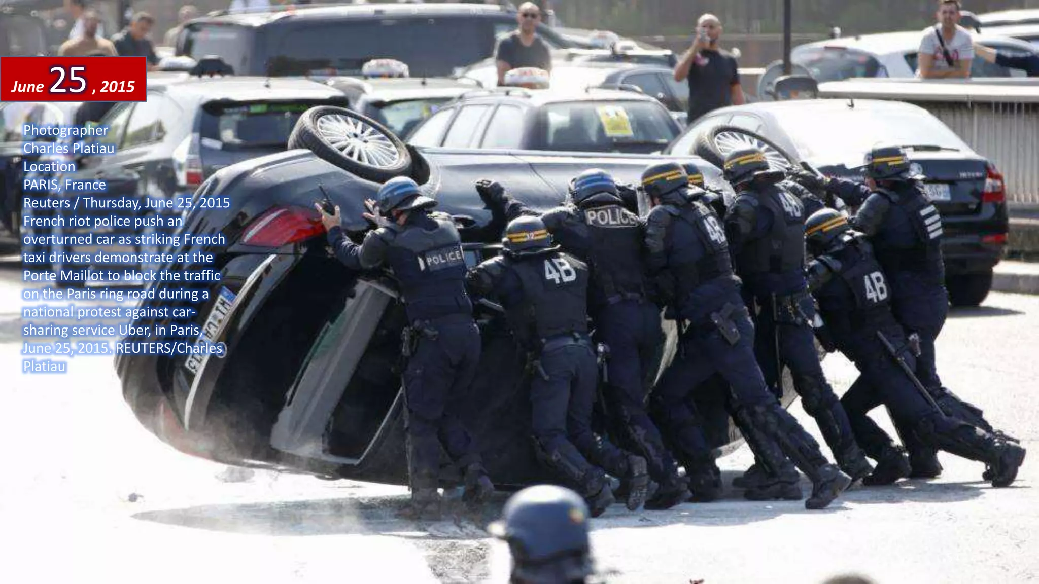 Photographer
Charles Platiau
Location
PARIS, France
Reuters / Thursday, June 25, 2015
French riot police push an
overturned car as striking French
taxi drivers demonstrate at the
Porte Maillot to block the traffic
on the Paris ring road during a
national protest against car-
sharing service Uber, in Paris,
June 25, 2015. REUTERS/Charles
Platiau
June 25, 2015
August 7, 2015 54
 