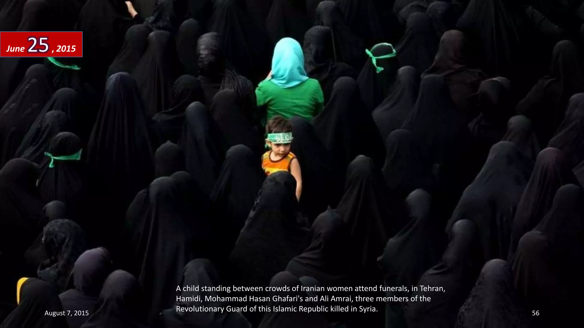 A child standing between crowds of Iranian women attend funerals, in Tehran,
Hamidi, Mohammad Hasan Ghafari's and Ali Amrai, three members of the
Revolutionary Guard of this Islamic Republic killed in Syria.
June 25, 2015
August 7, 2015 56
 