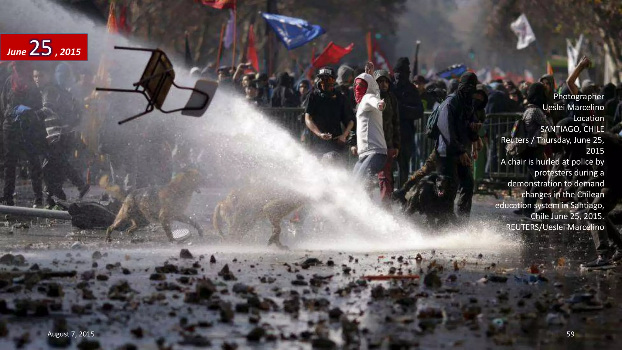 Photographer
Ueslei Marcelino
Location
SANTIAGO, CHILE
Reuters / Thursday, June 25,
2015
A chair is hurled at police by
protesters during a
demonstration to demand
changes in the Chilean
education system in Santiago,
Chile June 25, 2015.
REUTERS/Ueslei Marcelino
June 25, 2015
August 7, 2015 59
 