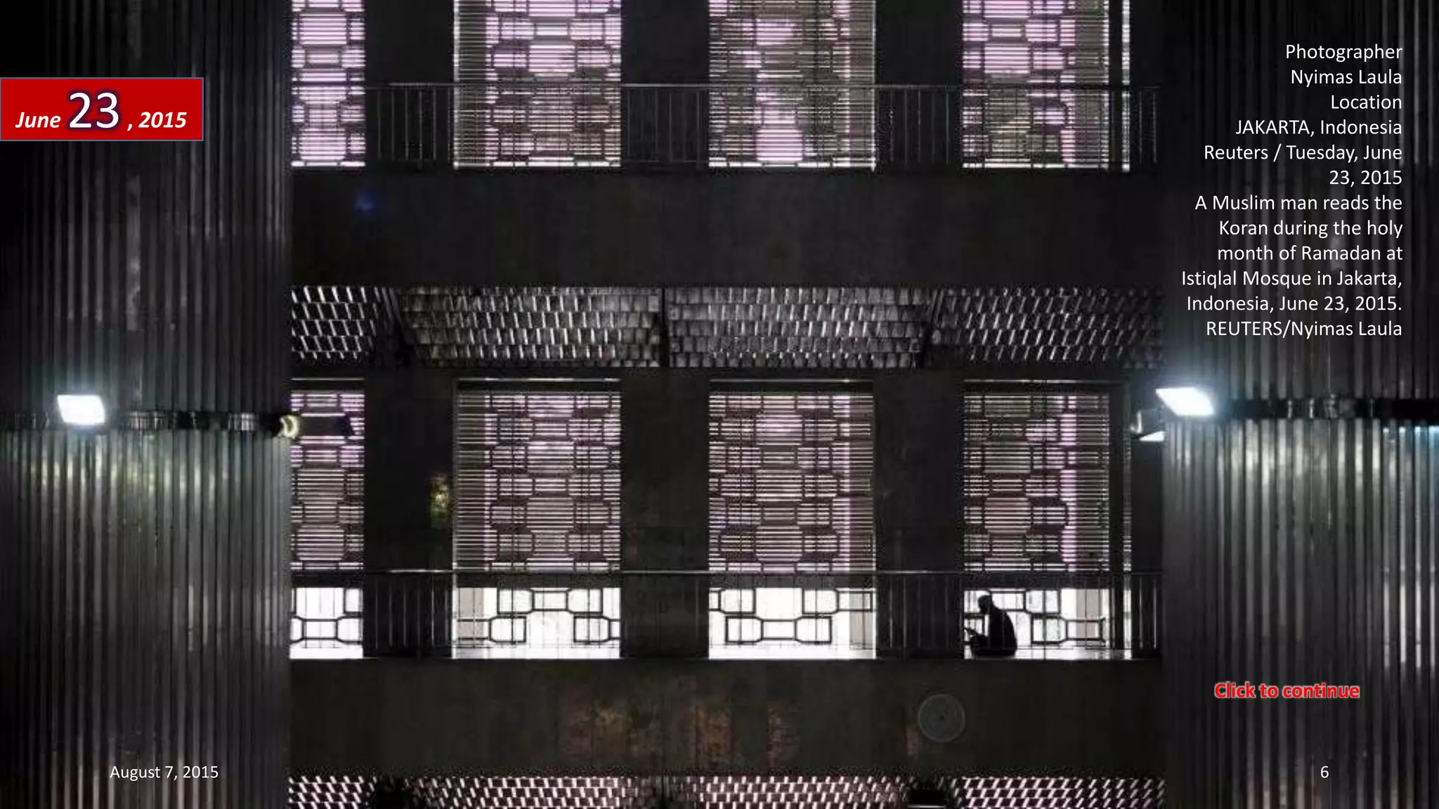 Photographer
Nyimas Laula
Location
JAKARTA, Indonesia
Reuters / Tuesday, June
23, 2015
A Muslim man reads the
Koran during the holy
month of Ramadan at
Istiqlal Mosque in Jakarta,
Indonesia, June 23, 2015.
REUTERS/Nyimas Laula
June 23, 2015
August 7, 2015 6
Click to continue
 