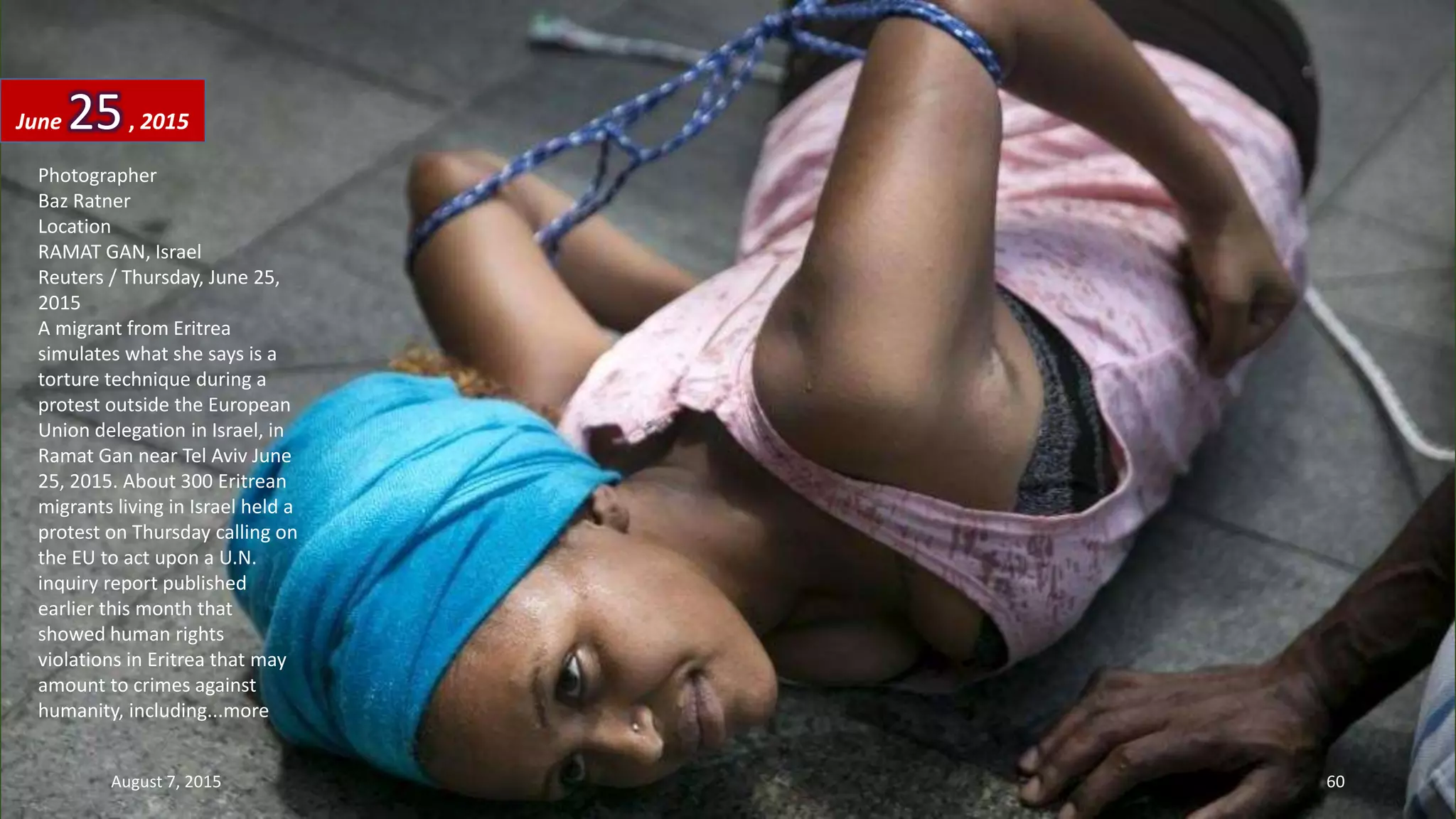 Photographer
Baz Ratner
Location
RAMAT GAN, Israel
Reuters / Thursday, June 25,
2015
A migrant from Eritrea
simulates what she says is a
torture technique during a
protest outside the European
Union delegation in Israel, in
Ramat Gan near Tel Aviv June
25, 2015. About 300 Eritrean
migrants living in Israel held a
protest on Thursday calling on
the EU to act upon a U.N.
inquiry report published
earlier this month that
showed human rights
violations in Eritrea that may
amount to crimes against
humanity, including...more
June 25, 2015
August 7, 2015 60
 
