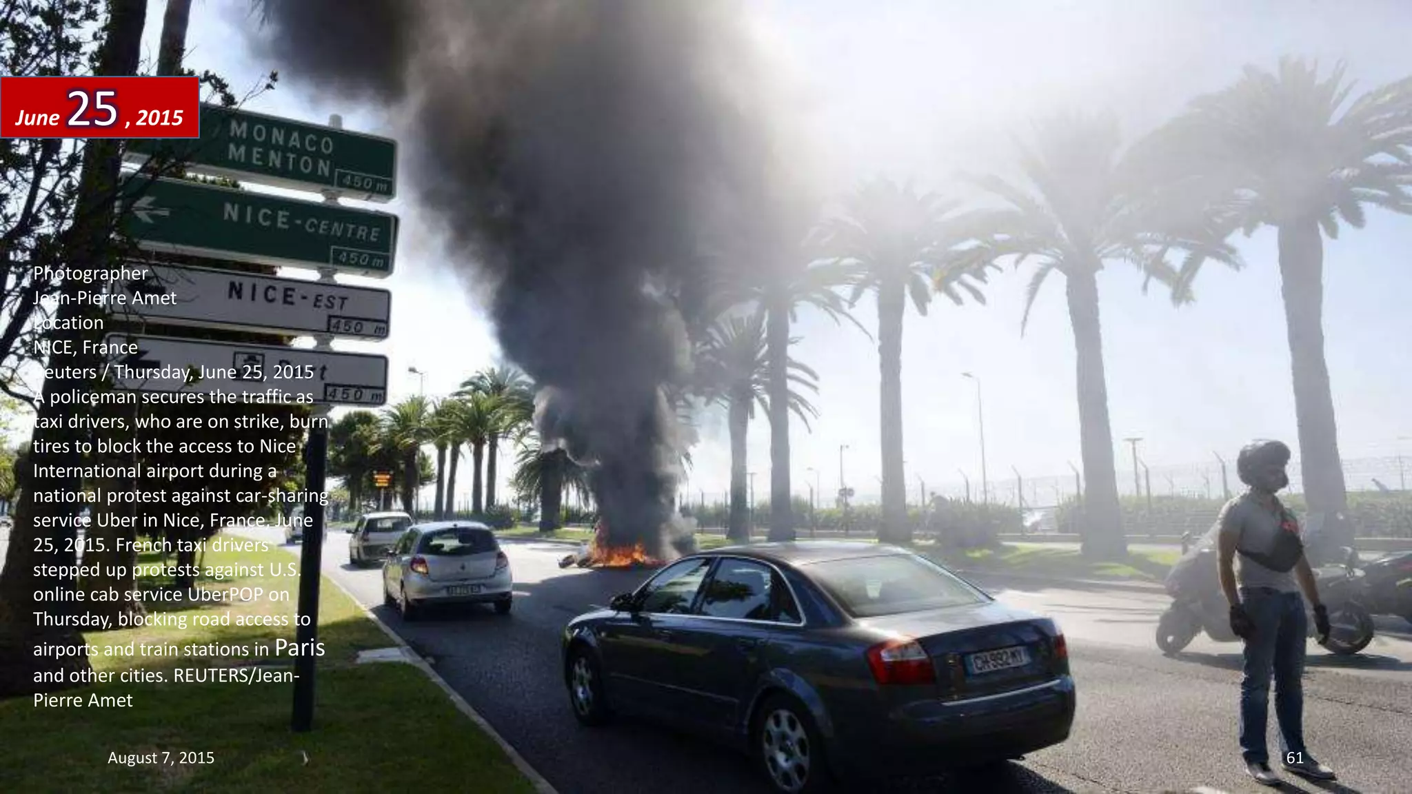 Photographer
Jean-Pierre Amet
Location
NICE, France
Reuters / Thursday, June 25, 2015
A policeman secures the traffic as
taxi drivers, who are on strike, burn
tires to block the access to Nice
International airport during a
national protest against car-sharing
service Uber in Nice, France, June
25, 2015. French taxi drivers
stepped up protests against U.S.
online cab service UberPOP on
Thursday, blocking road access to
airports and train stations in Paris
and other cities. REUTERS/Jean-
Pierre Amet
June 25, 2015
August 7, 2015 61
 