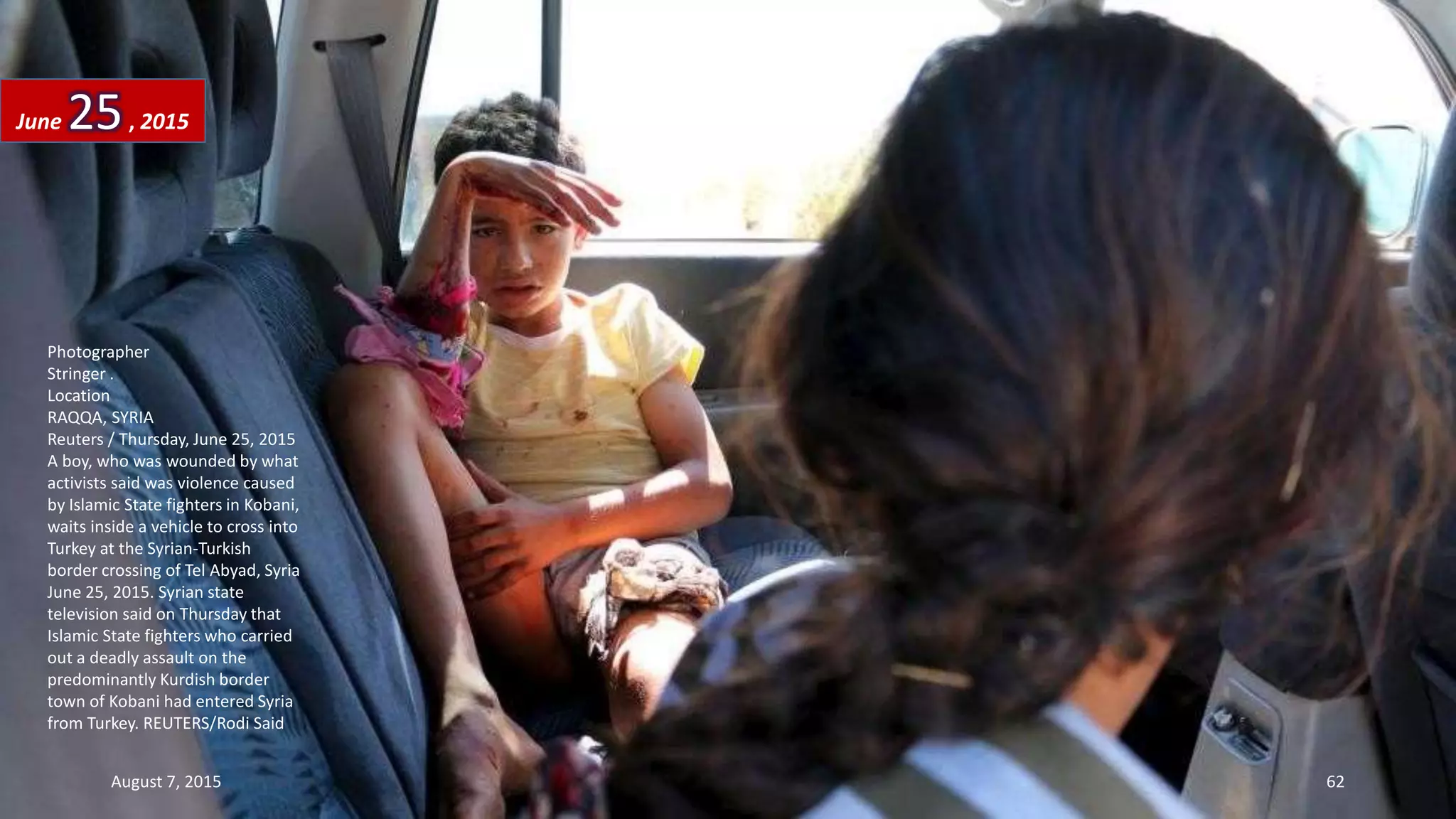 Photographer
Stringer .
Location
RAQQA, SYRIA
Reuters / Thursday, June 25, 2015
A boy, who was wounded by what
activists said was violence caused
by Islamic State fighters in Kobani,
waits inside a vehicle to cross into
Turkey at the Syrian-Turkish
border crossing of Tel Abyad, Syria
June 25, 2015. Syrian state
television said on Thursday that
Islamic State fighters who carried
out a deadly assault on the
predominantly Kurdish border
town of Kobani had entered Syria
from Turkey. REUTERS/Rodi Said
June 25, 2015
August 7, 2015 62
 