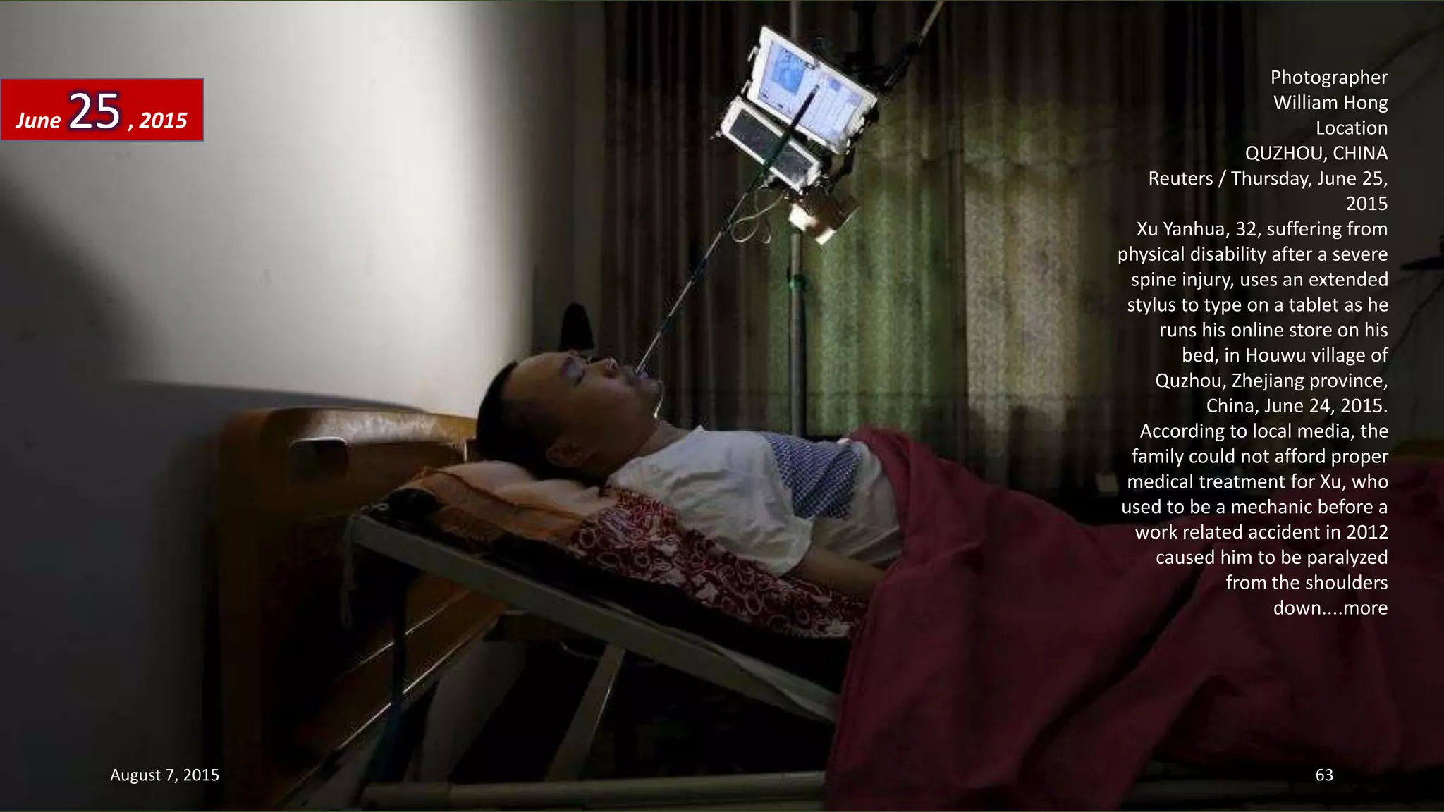 Photographer
William Hong
Location
QUZHOU, CHINA
Reuters / Thursday, June 25,
2015
Xu Yanhua, 32, suffering from
physical disability after a severe
spine injury, uses an extended
stylus to type on a tablet as he
runs his online store on his
bed, in Houwu village of
Quzhou, Zhejiang province,
China, June 24, 2015.
According to local media, the
family could not afford proper
medical treatment for Xu, who
used to be a mechanic before a
work related accident in 2012
caused him to be paralyzed
from the shoulders
down....more
June 25, 2015
August 7, 2015 63
 