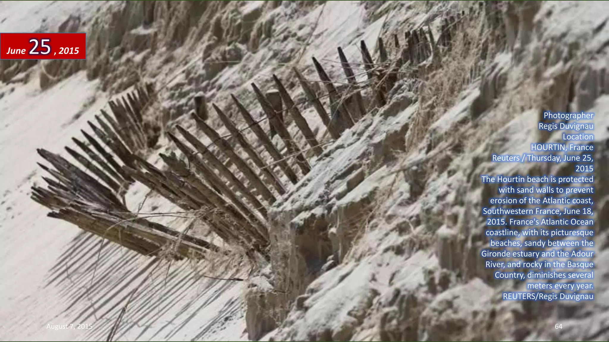 Photographer
Regis Duvignau
Location
HOURTIN, France
Reuters / Thursday, June 25,
2015
The Hourtin beach is protected
with sand walls to prevent
erosion of the Atlantic coast,
Southwestern France, June 18,
2015. France's Atlantic Ocean
coastline, with its picturesque
beaches, sandy between the
Gironde estuary and the Adour
River, and rocky in the Basque
Country, diminishes several
meters every year.
REUTERS/Regis Duvignau
June 25, 2015
August 7, 2015 64
 