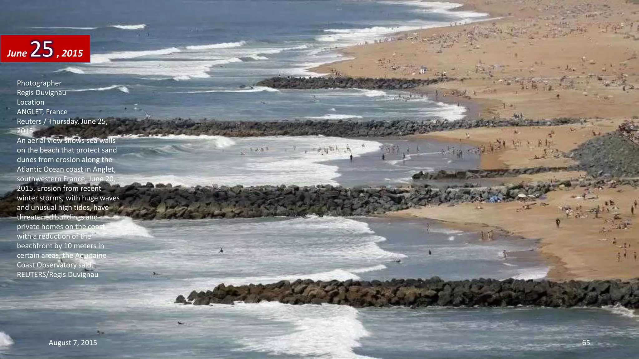 Photographer
Regis Duvignau
Location
ANGLET, France
Reuters / Thursday, June 25,
2015
An aerial view shows sea walls
on the beach that protect sand
dunes from erosion along the
Atlantic Ocean coast in Anglet,
southwestern France, June 20,
2015. Erosion from recent
winter storms, with huge waves
and unusual high tides, have
threatened buildings and
private homes on the coast,
with a reduction of the
beachfront by 10 meters in
certain areas, the Aquitaine
Coast Observatory said.
REUTERS/Regis Duvignau
June 25, 2015
August 7, 2015 65
 