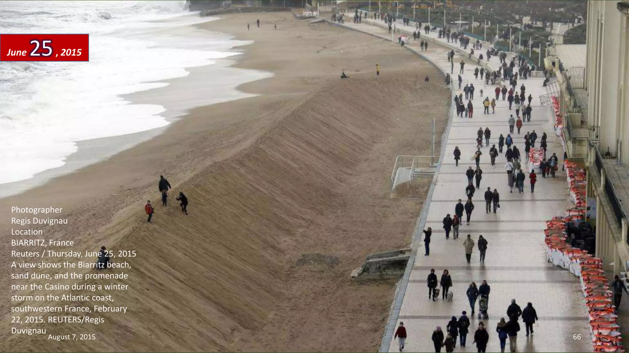 Photographer
Regis Duvignau
Location
BIARRITZ, France
Reuters / Thursday, June 25, 2015
A view shows the Biarritz beach,
sand dune, and the promenade
near the Casino during a winter
storm on the Atlantic coast,
southwestern France, February
22, 2015. REUTERS/Regis
Duvignau
June 25, 2015
August 7, 2015 66
 