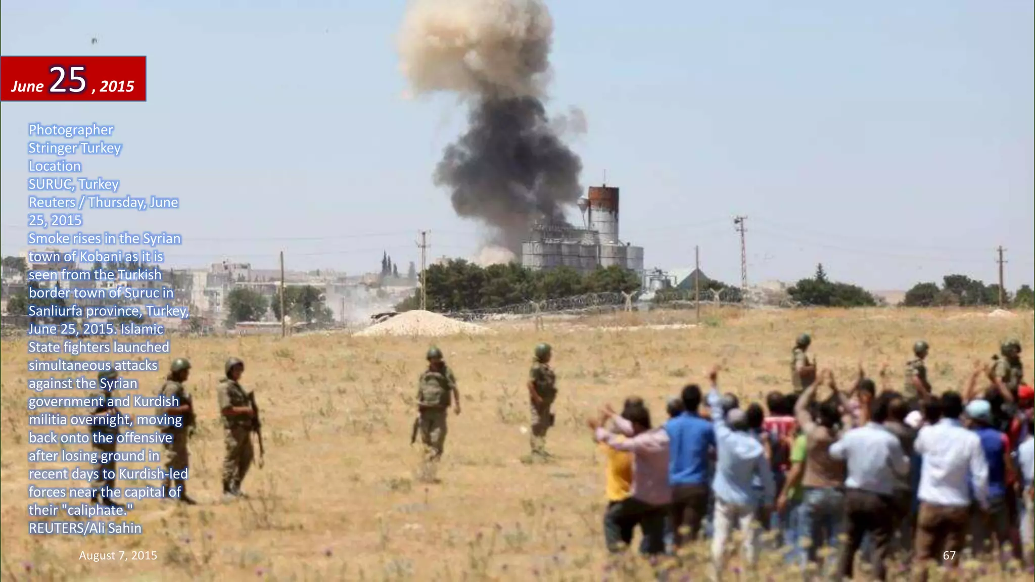 Photographer
Stringer Turkey
Location
SURUC, Turkey
Reuters / Thursday, June
25, 2015
Smoke rises in the Syrian
town of Kobani as it is
seen from the Turkish
border town of Suruc in
Sanliurfa province, Turkey,
June 25, 2015. Islamic
State fighters launched
simultaneous attacks
against the Syrian
government and Kurdish
militia overnight, moving
back onto the offensive
after losing ground in
recent days to Kurdish-led
forces near the capital of
their "caliphate."
REUTERS/Ali Sahin
June 25, 2015
August 7, 2015 67
 