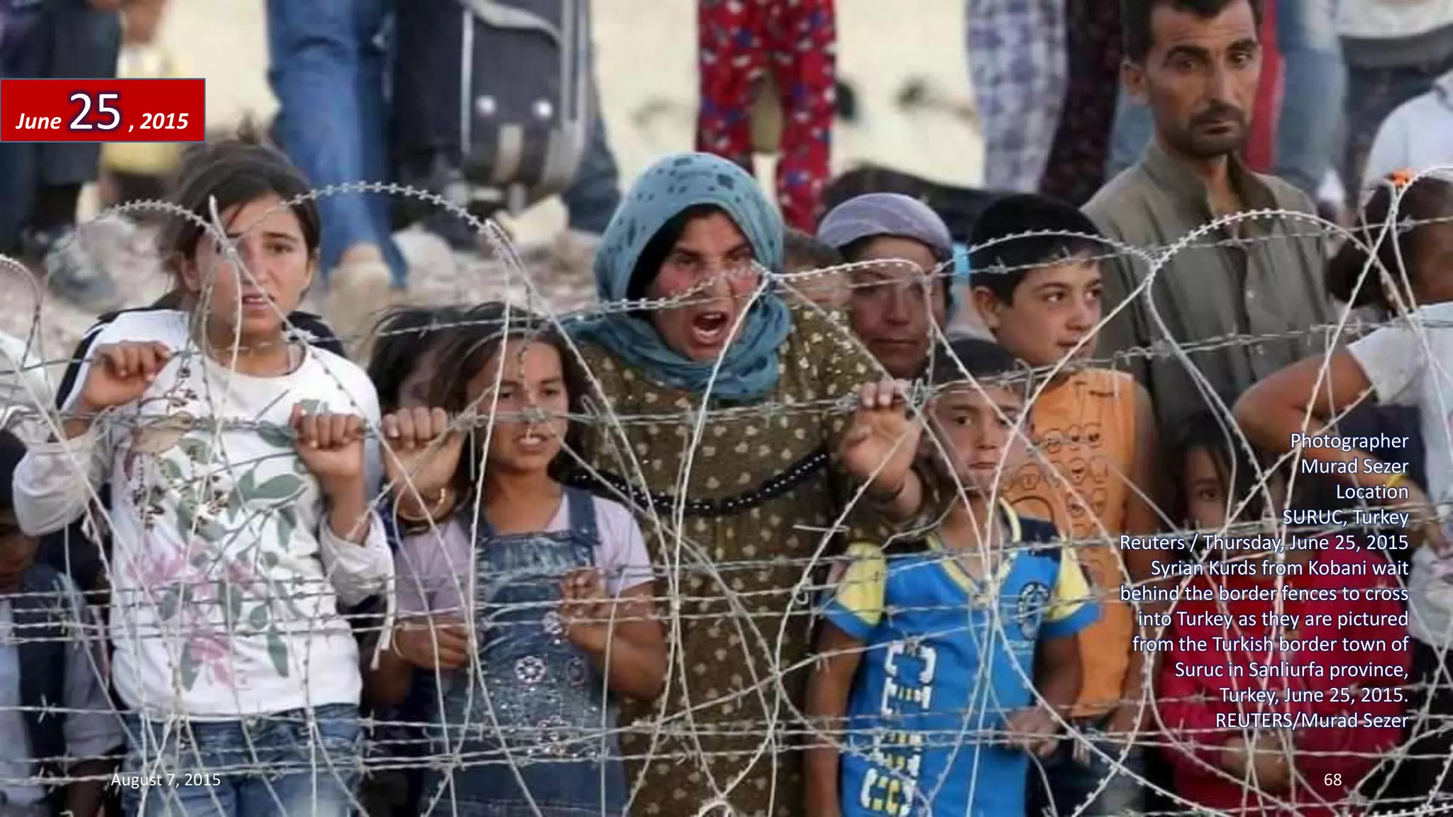 Photographer
Murad Sezer
Location
SURUC, Turkey
Reuters / Thursday, June 25, 2015
Syrian Kurds from Kobani wait
behind the border fences to cross
into Turkey as they are pictured
from the Turkish border town of
Suruc in Sanliurfa province,
Turkey, June 25, 2015.
REUTERS/Murad Sezer
June 25, 2015
August 7, 2015 68
 