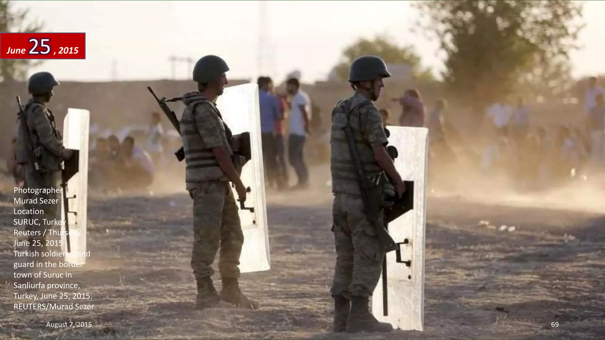 Photographer
Murad Sezer
Location
SURUC, Turkey
Reuters / Thursday,
June 25, 2015
Turkish soldiers stand
guard in the border
town of Suruc in
Sanliurfa province,
Turkey, June 25, 2015.
REUTERS/Murad Sezer
June 25, 2015
August 7, 2015 69
 