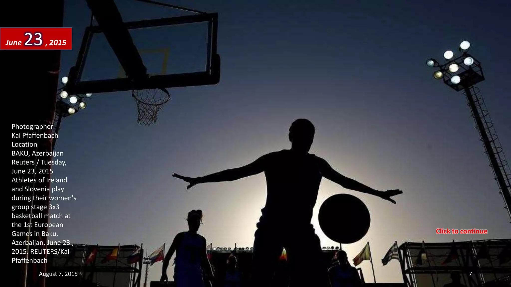 Photographer
Kai Pfaffenbach
Location
BAKU, Azerbaijan
Reuters / Tuesday,
June 23, 2015
Athletes of Ireland
and Slovenia play
during their women's
group stage 3x3
basketball match at
the 1st European
Games in Baku,
Azerbaijan, June 23 ,
2015. REUTERS/Kai
Pfaffenbach
June 23, 2015
August 7, 2015 7
Click to continue
 