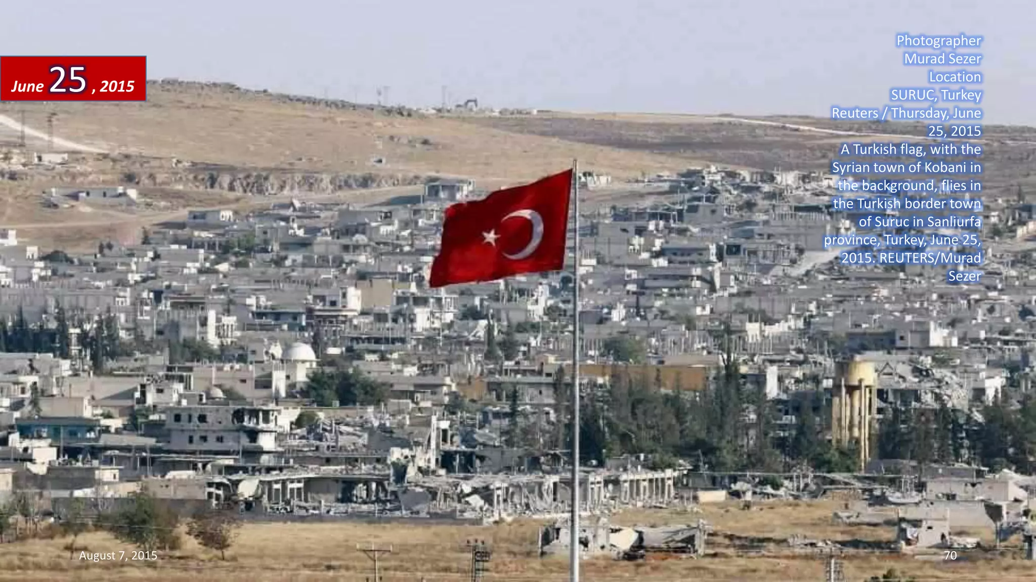 Photographer
Murad Sezer
Location
SURUC, Turkey
Reuters / Thursday, June
25, 2015
A Turkish flag, with the
Syrian town of Kobani in
the background, flies in
the Turkish border town
of Suruc in Sanliurfa
province, Turkey, June 25,
2015. REUTERS/Murad
Sezer
June 25, 2015
August 7, 2015 70
 