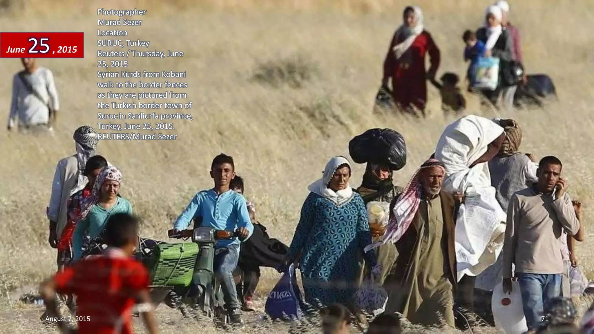 Photographer
Murad Sezer
Location
SURUC, Turkey
Reuters / Thursday, June
25, 2015
Syrian Kurds from Kobani
walk to the border fences
as they are pictured from
the Turkish border town of
Suruc in Sanliurfa province,
Turkey, June 25, 2015.
REUTERS/Murad Sezer
June 25, 2015
August 7, 2015 71
 