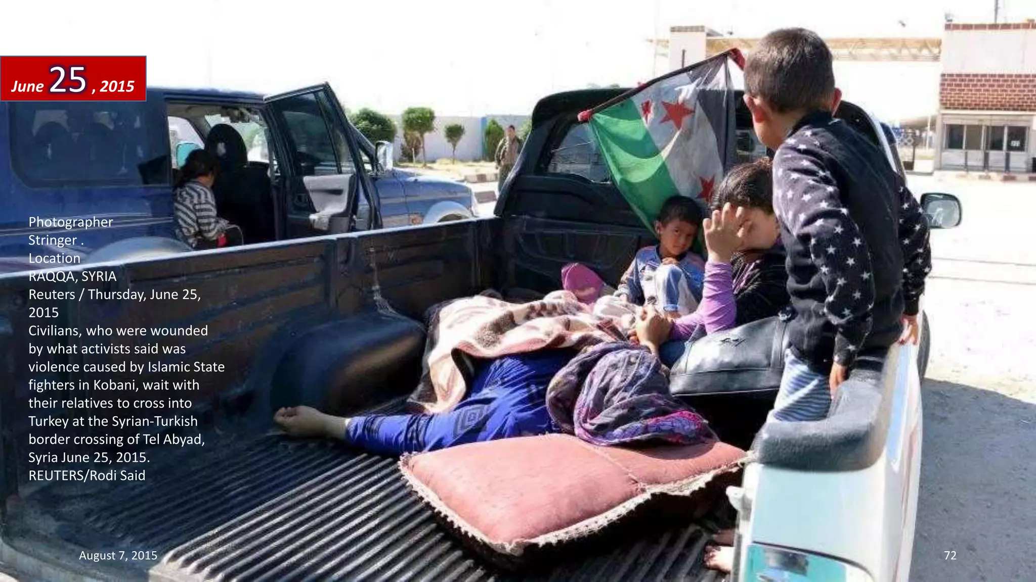 Photographer
Stringer .
Location
RAQQA, SYRIA
Reuters / Thursday, June 25,
2015
Civilians, who were wounded
by what activists said was
violence caused by Islamic State
fighters in Kobani, wait with
their relatives to cross into
Turkey at the Syrian-Turkish
border crossing of Tel Abyad,
Syria June 25, 2015.
REUTERS/Rodi Said
June 25, 2015
August 7, 2015 72
 
