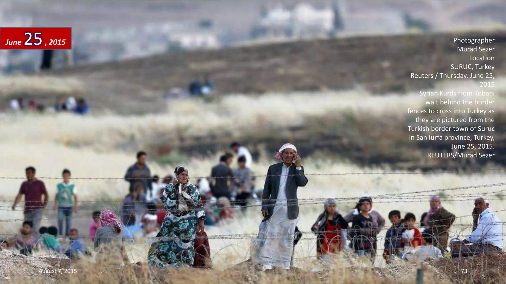 Photographer
Murad Sezer
Location
SURUC, Turkey
Reuters / Thursday, June 25,
2015
Syrian Kurds from Kobani
wait behind the border
fences to cross into Turkey as
they are pictured from the
Turkish border town of Suruc
in Sanliurfa province, Turkey,
June 25, 2015.
REUTERS/Murad Sezer
June 25, 2015
August 7, 2015 73
 
