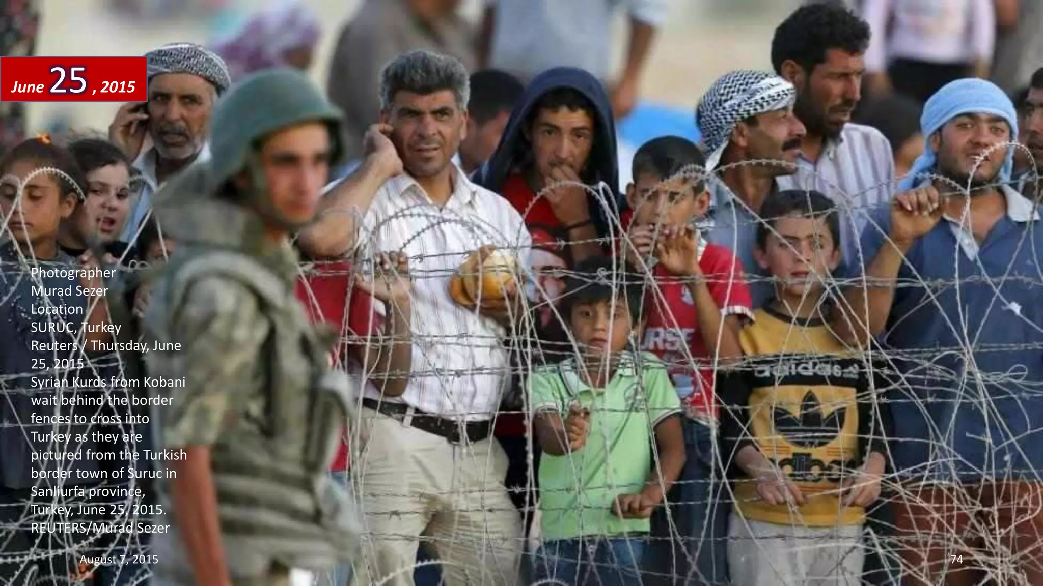 Photographer
Murad Sezer
Location
SURUC, Turkey
Reuters / Thursday, June
25, 2015
Syrian Kurds from Kobani
wait behind the border
fences to cross into
Turkey as they are
pictured from the Turkish
border town of Suruc in
Sanliurfa province,
Turkey, June 25, 2015.
REUTERS/Murad Sezer
June 25, 2015
August 7, 2015 74
 