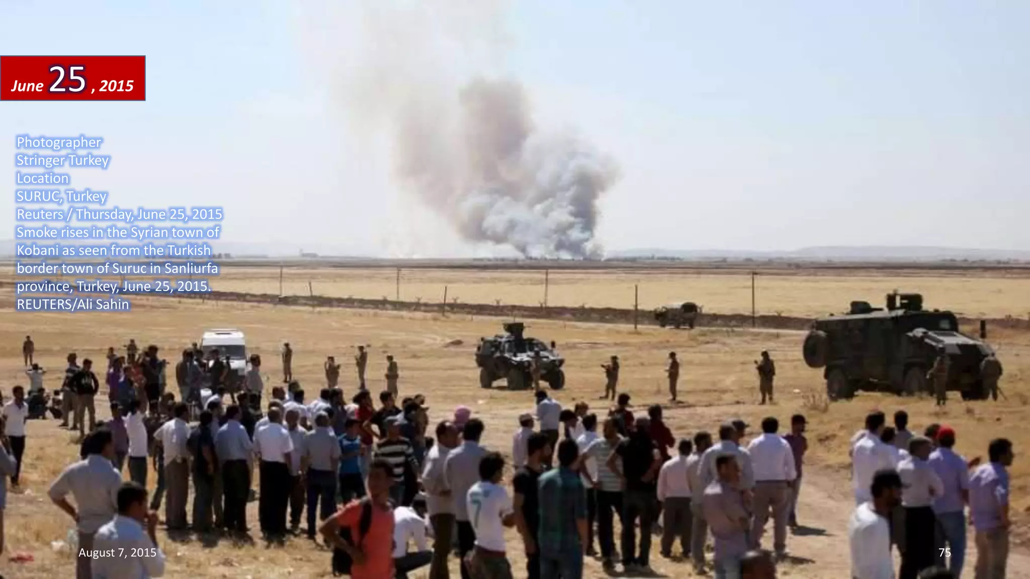 Photographer
Stringer Turkey
Location
SURUC, Turkey
Reuters / Thursday, June 25, 2015
Smoke rises in the Syrian town of
Kobani as seen from the Turkish
border town of Suruc in Sanliurfa
province, Turkey, June 25, 2015.
REUTERS/Ali Sahin
June 25, 2015
August 7, 2015 75
 