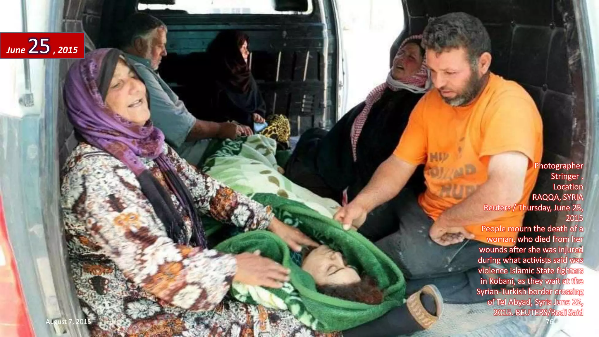 Photographer
Stringer .
Location
RAQQA, SYRIA
Reuters / Thursday, June 25,
2015
People mourn the death of a
woman, who died from her
wounds after she was injured
during what activists said was
violence Islamic State fighters
in Kobani, as they wait at the
Syrian-Turkish border crossing
of Tel Abyad, Syria June 25,
2015. REUTERS/Rodi Said
June 25, 2015
August 7, 2015 76
 