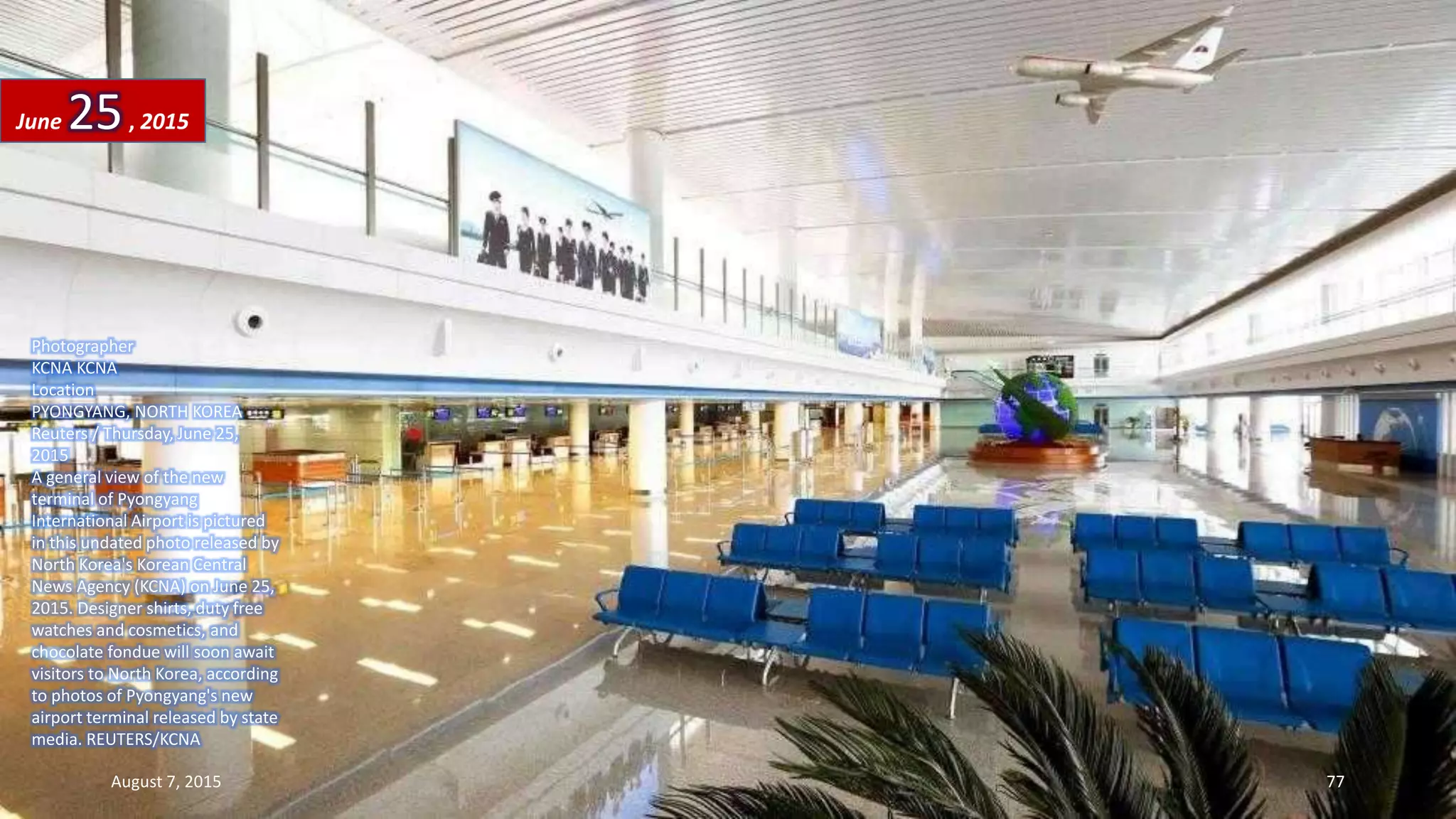 Photographer
KCNA KCNA
Location
PYONGYANG, NORTH KOREA
Reuters / Thursday, June 25,
2015
A general view of the new
terminal of Pyongyang
International Airport is pictured
in this undated photo released by
North Korea's Korean Central
News Agency (KCNA) on June 25,
2015. Designer shirts, duty free
watches and cosmetics, and
chocolate fondue will soon await
visitors to North Korea, according
to photos of Pyongyang's new
airport terminal released by state
media. REUTERS/KCNA
June 25, 2015
August 7, 2015 77
 