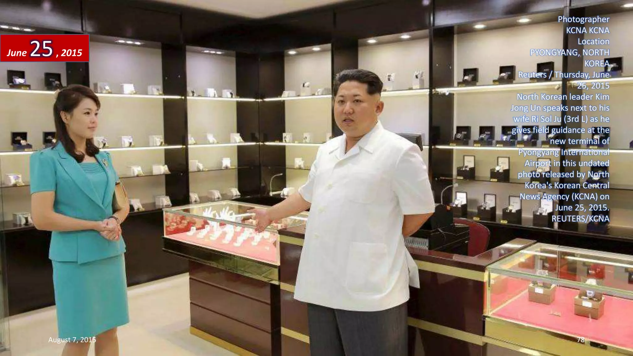 Photographer
KCNA KCNA
Location
PYONGYANG, NORTH
KOREA
Reuters / Thursday, June
25, 2015
North Korean leader Kim
Jong Un speaks next to his
wife Ri Sol Ju (3rd L) as he
gives field guidance at the
new terminal of
Pyongyang International
Airport in this undated
photo released by North
Korea's Korean Central
News Agency (KCNA) on
June 25, 2015.
REUTERS/KCNA
June 25, 2015
August 7, 2015 78
 