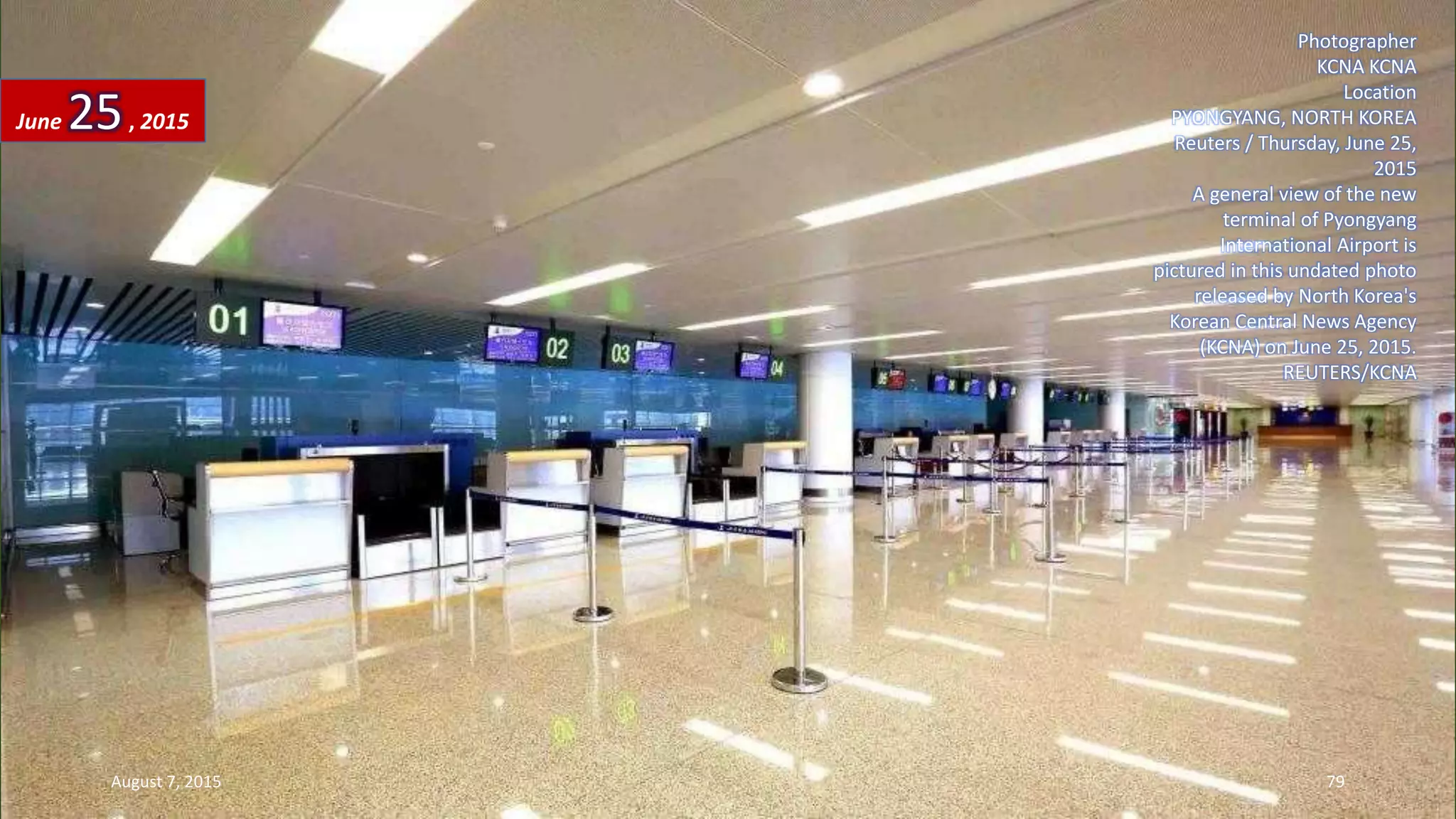 Photographer
KCNA KCNA
Location
PYONGYANG, NORTH KOREA
Reuters / Thursday, June 25,
2015
A general view of the new
terminal of Pyongyang
International Airport is
pictured in this undated photo
released by North Korea's
Korean Central News Agency
(KCNA) on June 25, 2015.
REUTERS/KCNA
June 25, 2015
August 7, 2015 79
 