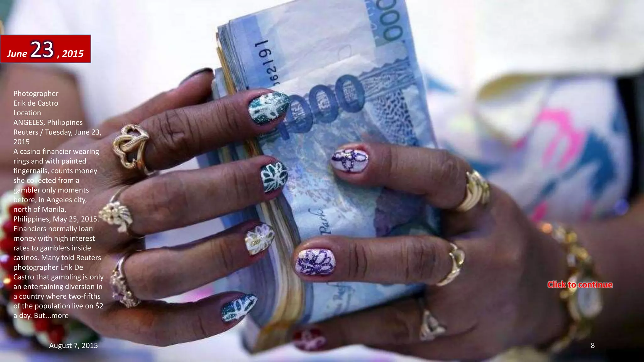 Photographer
Erik de Castro
Location
ANGELES, Philippines
Reuters / Tuesday, June 23,
2015
A casino financier wearing
rings and with painted
fingernails, counts money
she collected from a
gambler only moments
before, in Angeles city,
north of Manila,
Philippines, May 25, 2015.
Financiers normally loan
money with high interest
rates to gamblers inside
casinos. Many told Reuters
photographer Erik De
Castro that gambling is only
an entertaining diversion in
a country where two-fifths
of the population live on $2
a day. But...more
June 23, 2015
August 7, 2015 8
Click to continue
 