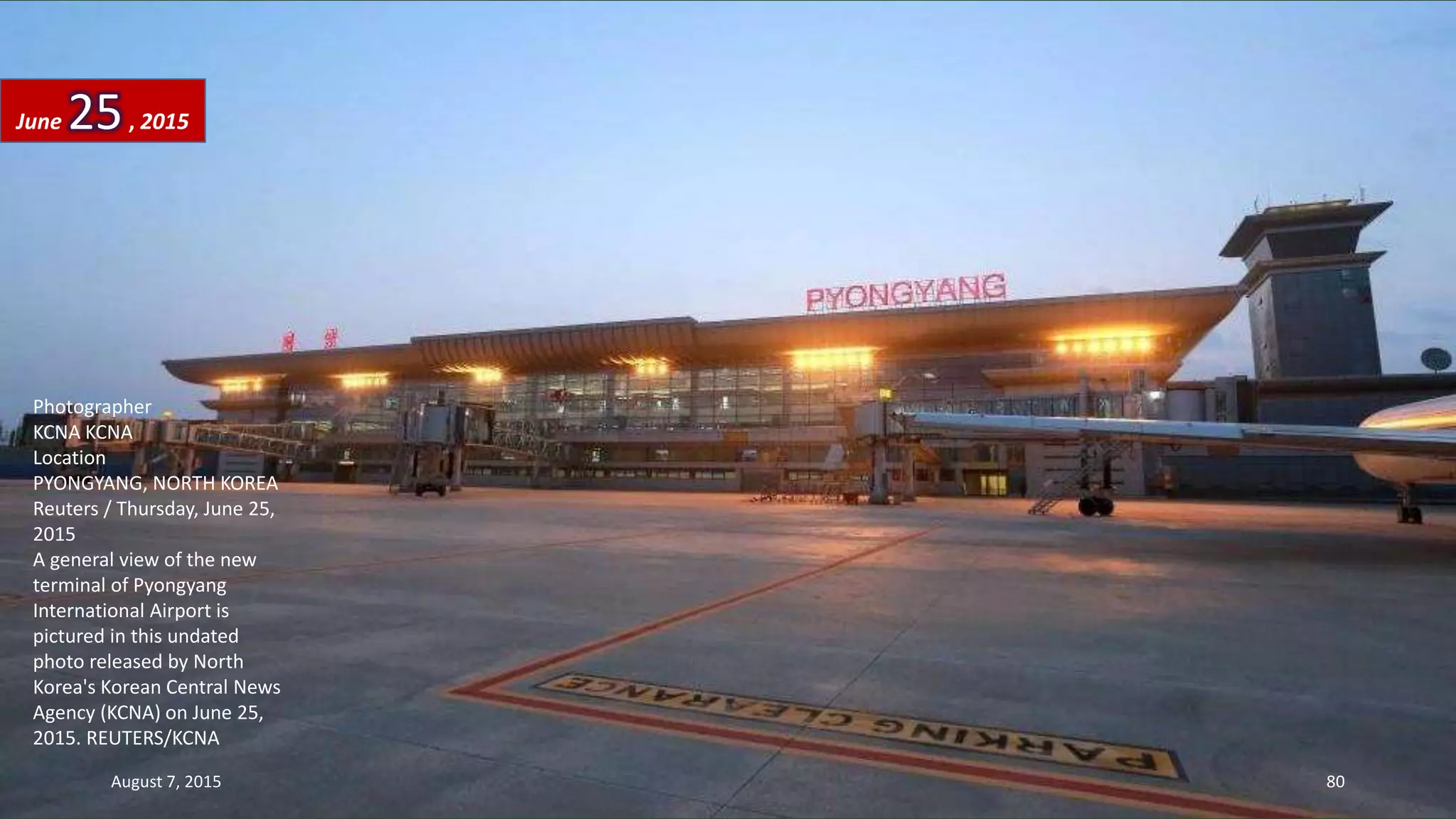 Photographer
KCNA KCNA
Location
PYONGYANG, NORTH KOREA
Reuters / Thursday, June 25,
2015
A general view of the new
terminal of Pyongyang
International Airport is
pictured in this undated
photo released by North
Korea's Korean Central News
Agency (KCNA) on June 25,
2015. REUTERS/KCNA
June 25, 2015
August 7, 2015 80
 
