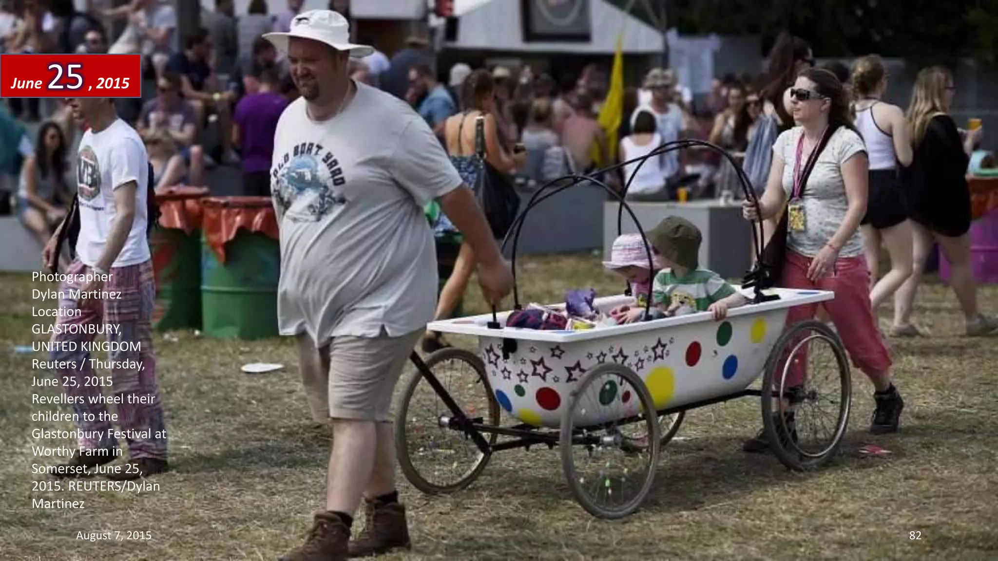 Photographer
Dylan Martinez
Location
GLASTONBURY,
UNITED KINGDOM
Reuters / Thursday,
June 25, 2015
Revellers wheel their
children to the
Glastonbury Festival at
Worthy Farm in
Somerset, June 25,
2015. REUTERS/Dylan
Martinez
June 25, 2015
August 7, 2015 82
 
