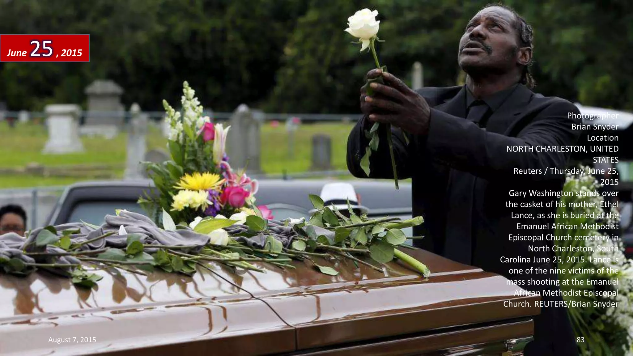 Photographer
Brian Snyder
Location
NORTH CHARLESTON, UNITED
STATES
Reuters / Thursday, June 25,
2015
Gary Washington stands over
the casket of his mother, Ethel
Lance, as she is buried at the
Emanuel African Methodist
Episcopal Church cemetery in
North Charleston, South
Carolina June 25, 2015. Lance is
one of the nine victims of the
mass shooting at the Emanuel
African Methodist Episcopal
Church. REUTERS/Brian Snyder
June 25, 2015
August 7, 2015 83
 