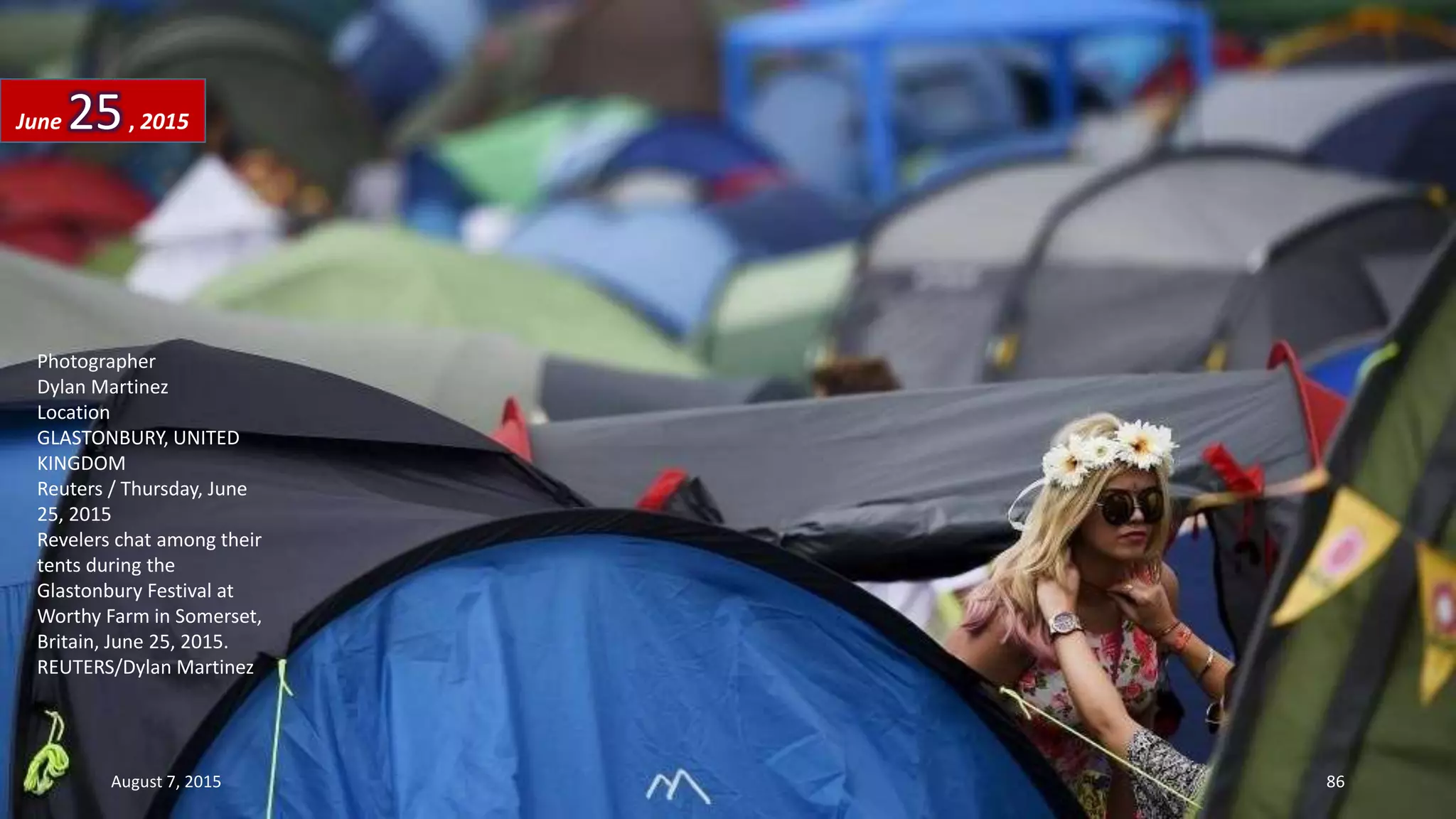 Photographer
Dylan Martinez
Location
GLASTONBURY, UNITED
KINGDOM
Reuters / Thursday, June
25, 2015
Revelers chat among their
tents during the
Glastonbury Festival at
Worthy Farm in Somerset,
Britain, June 25, 2015.
REUTERS/Dylan Martinez
June 25, 2015
August 7, 2015 86
 