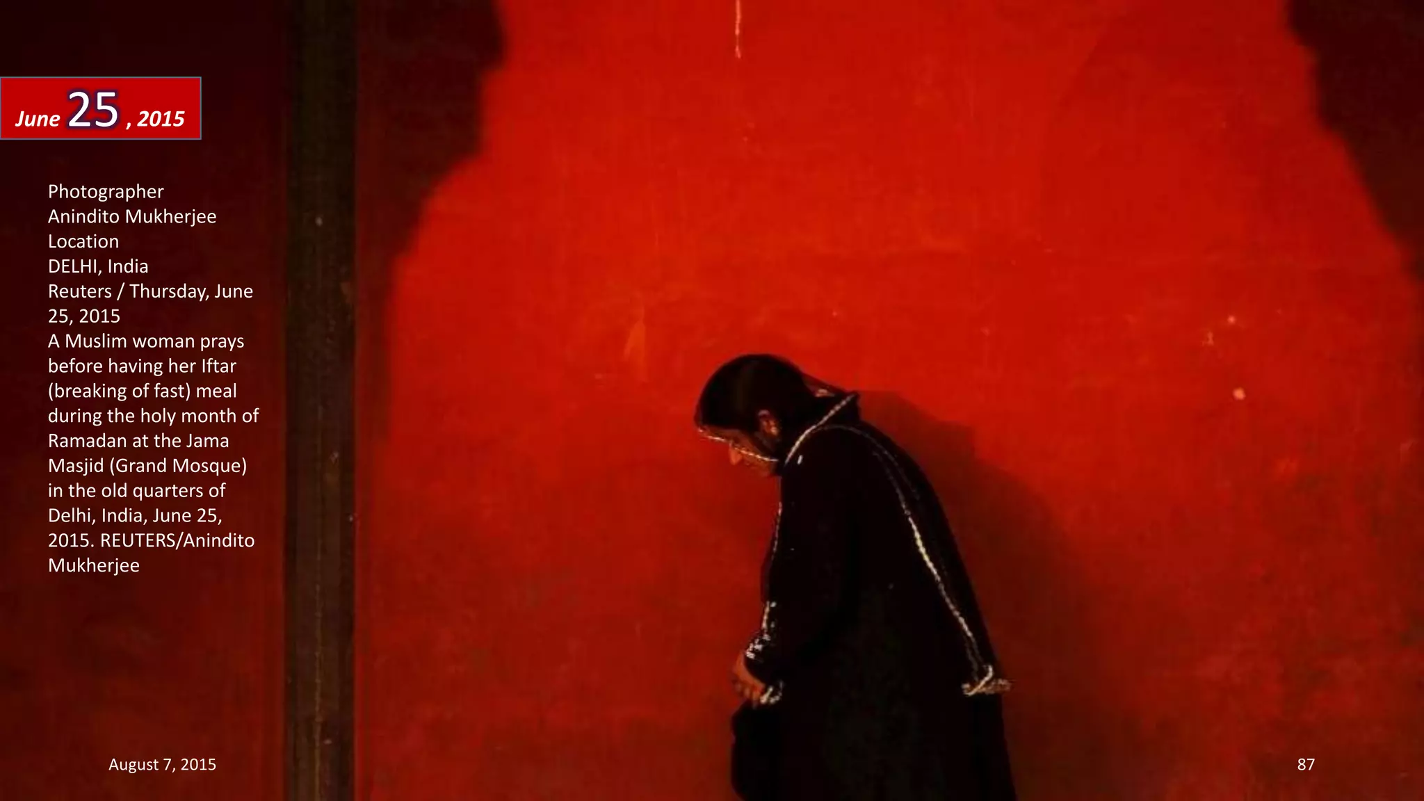 Photographer
Anindito Mukherjee
Location
DELHI, India
Reuters / Thursday, June
25, 2015
A Muslim woman prays
before having her Iftar
(breaking of fast) meal
during the holy month of
Ramadan at the Jama
Masjid (Grand Mosque)
in the old quarters of
Delhi, India, June 25,
2015. REUTERS/Anindito
Mukherjee
June 25, 2015
August 7, 2015 87
 