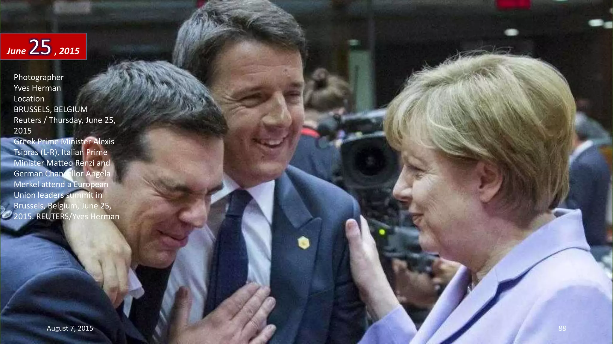 Photographer
Yves Herman
Location
BRUSSELS, BELGIUM
Reuters / Thursday, June 25,
2015
Greek Prime Minister Alexis
Tsipras (L-R), Italian Prime
Minister Matteo Renzi and
German Chancellor Angela
Merkel attend a European
Union leaders summit in
Brussels, Belgium, June 25,
2015. REUTERS/Yves Herman
June 25, 2015
August 7, 2015 88
 