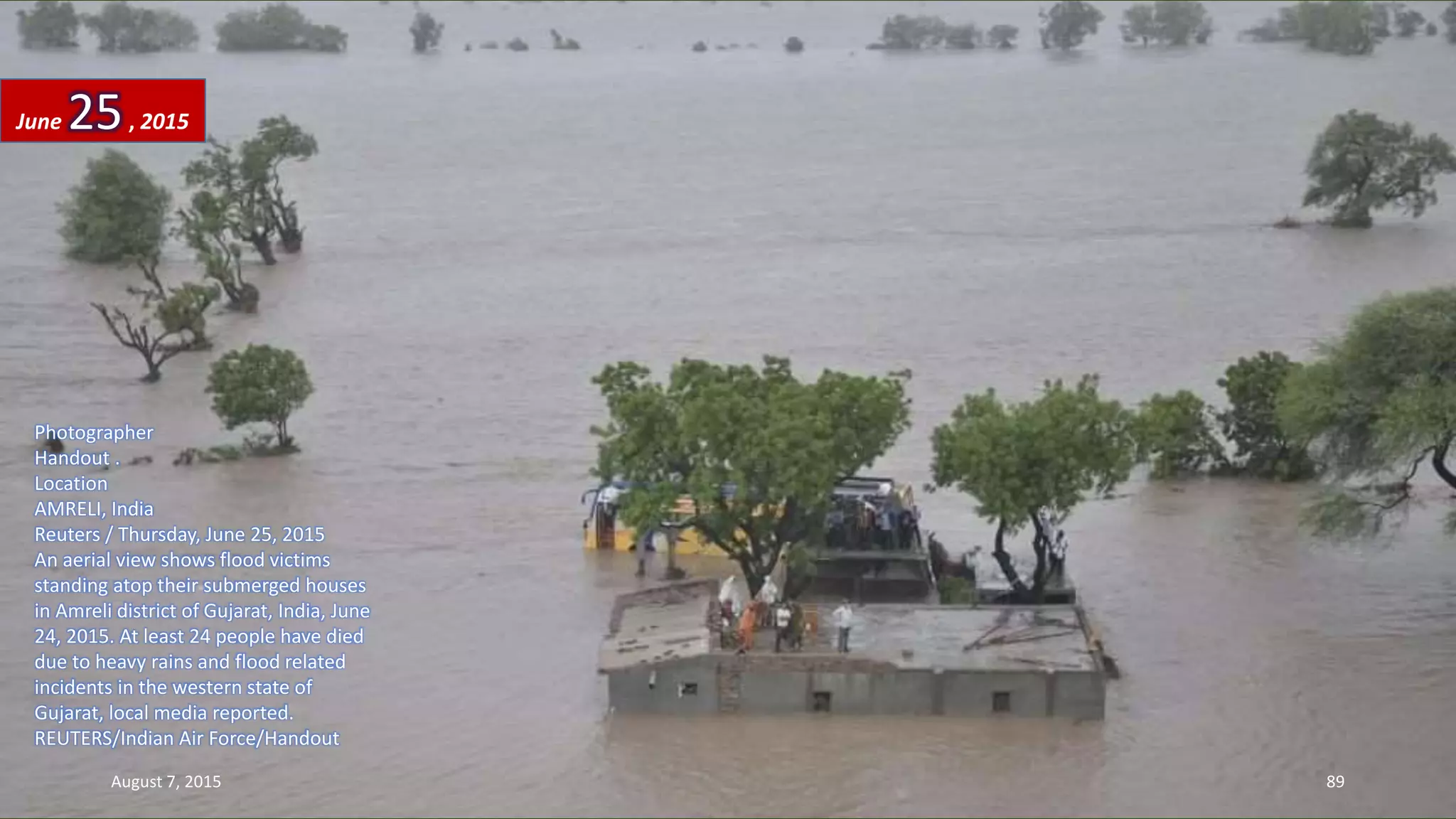 Photographer
Handout .
Location
AMRELI, India
Reuters / Thursday, June 25, 2015
An aerial view shows flood victims
standing atop their submerged houses
in Amreli district of Gujarat, India, June
24, 2015. At least 24 people have died
due to heavy rains and flood related
incidents in the western state of
Gujarat, local media reported.
REUTERS/Indian Air Force/Handout
June 25, 2015
August 7, 2015 89
 