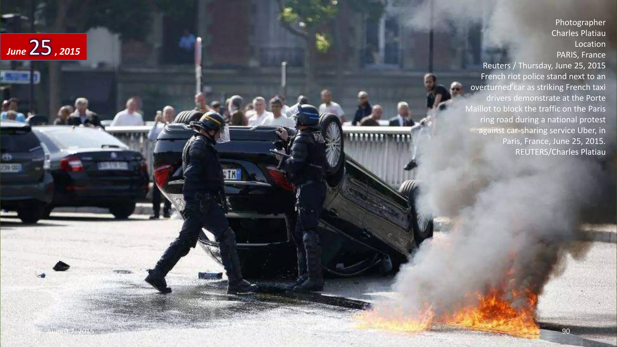 Photographer
Charles Platiau
Location
PARIS, France
Reuters / Thursday, June 25, 2015
French riot police stand next to an
overturned car as striking French taxi
drivers demonstrate at the Porte
Maillot to block the traffic on the Paris
ring road during a national protest
against car-sharing service Uber, in
Paris, France, June 25, 2015.
REUTERS/Charles Platiau
June 25, 2015
August 7, 2015 90
 