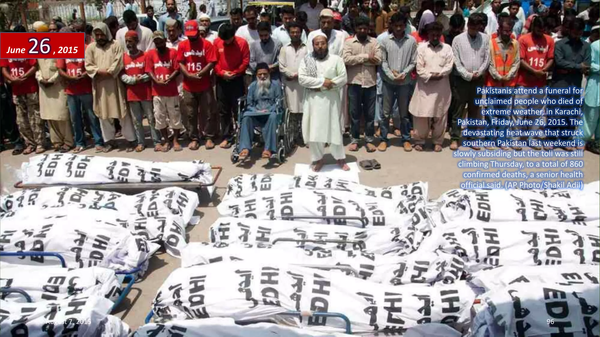 Pakistanis attend a funeral for
unclaimed people who died of
extreme weather, in Karachi,
Pakistan, Friday, June 26, 2015. The
devastating heat wave that struck
southern Pakistan last weekend is
slowly subsiding but the toll was still
climbing Thursday, to a total of 860
confirmed deaths, a senior health
official said. (AP Photo/Shakil Adil)
June 26, 2015
August 7, 2015 96
 