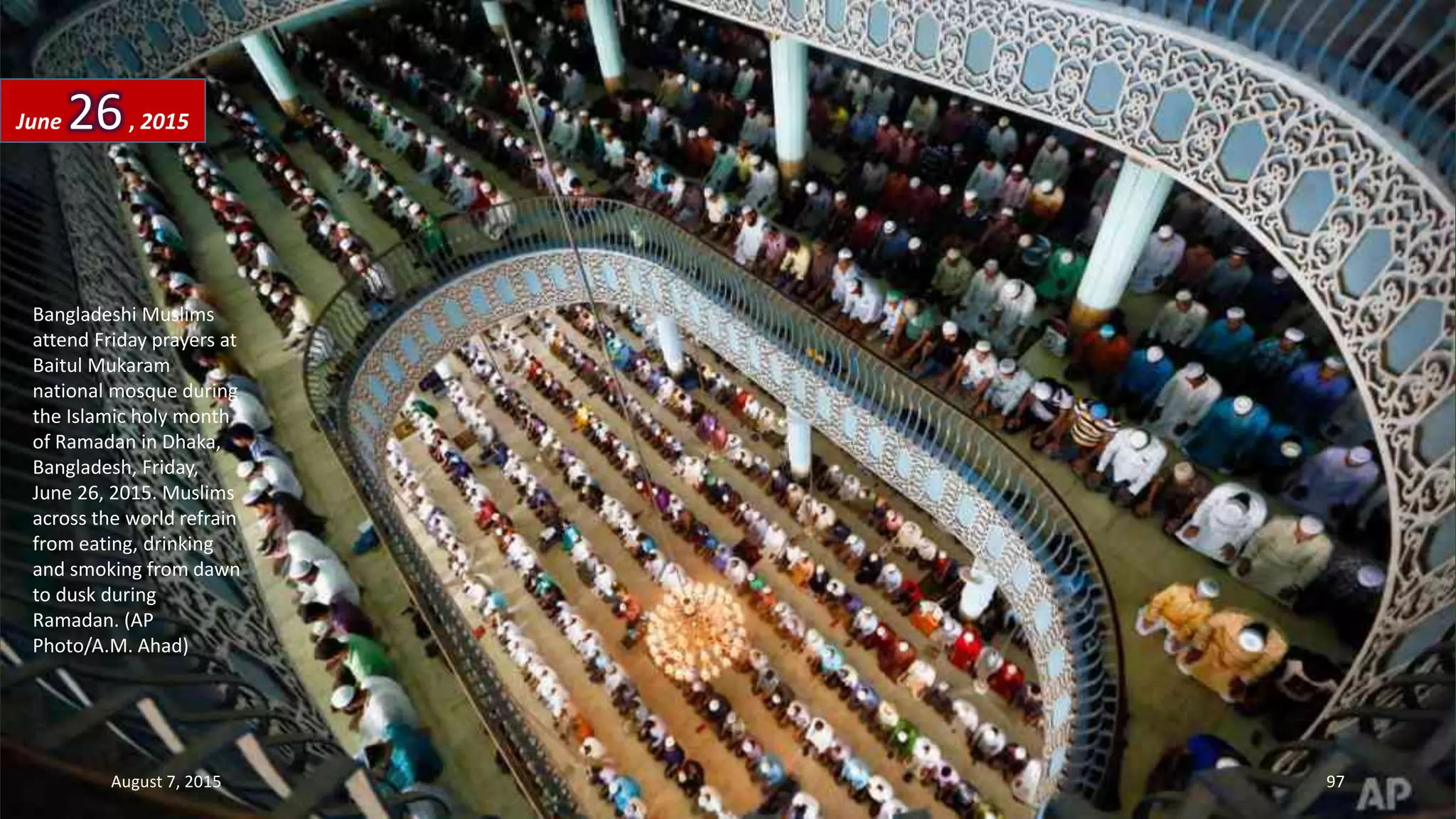 Bangladeshi Muslims
attend Friday prayers at
Baitul Mukaram
national mosque during
the Islamic holy month
of Ramadan in Dhaka,
Bangladesh, Friday,
June 26, 2015. Muslims
across the world refrain
from eating, drinking
and smoking from dawn
to dusk during
Ramadan. (AP
Photo/A.M. Ahad)
June 26, 2015
August 7, 2015 97
 