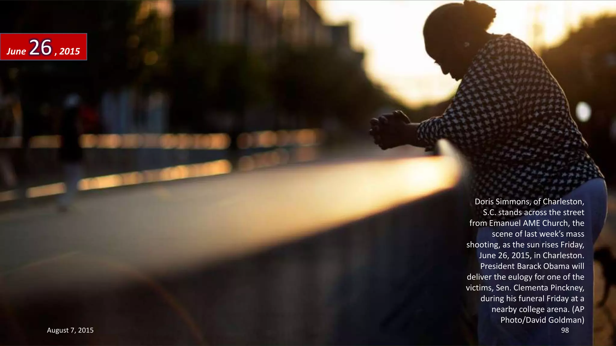 Doris Simmons, of Charleston,
S.C. stands across the street
from Emanuel AME Church, the
scene of last week’s mass
shooting, as the sun rises Friday,
June 26, 2015, in Charleston.
President Barack Obama will
deliver the eulogy for one of the
victims, Sen. Clementa Pinckney,
during his funeral Friday at a
nearby college arena. (AP
Photo/David Goldman)
June 26, 2015
August 7, 2015 98
 