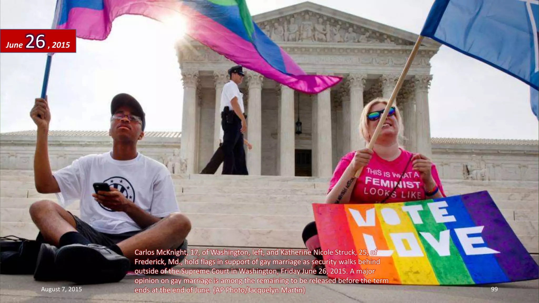 Carlos McKnight, 17, of Washington, left, and Katherine Nicole Struck, 25, of
Frederick, Md., hold flags in support of gay marriage as security walks behind
outside of the Supreme Court in Washington, Friday June 26, 2015. A major
opinion on gay marriage is among the remaining to be released before the term
ends at the end of June. (AP Photo/Jacquelyn Martin)
June 26, 2015
August 7, 2015 99
 